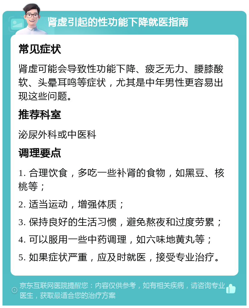 肾虚引起的性功能下降就医指南 常见症状 肾虚可能会导致性功能下降、疲乏无力、腰膝酸软、头晕耳鸣等症状，尤其是中年男性更容易出现这些问题。 推荐科室 泌尿外科或中医科 调理要点 1. 合理饮食，多吃一些补肾的食物，如黑豆、核桃等； 2. 适当运动，增强体质； 3. 保持良好的生活习惯，避免熬夜和过度劳累； 4. 可以服用一些中药调理，如六味地黄丸等； 5. 如果症状严重，应及时就医，接受专业治疗。