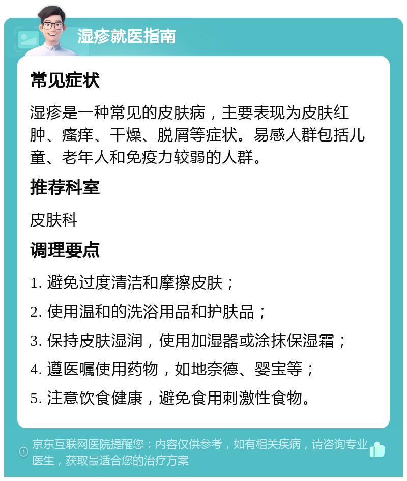 湿疹就医指南 常见症状 湿疹是一种常见的皮肤病，主要表现为皮肤红肿、瘙痒、干燥、脱屑等症状。易感人群包括儿童、老年人和免疫力较弱的人群。 推荐科室 皮肤科 调理要点 1. 避免过度清洁和摩擦皮肤； 2. 使用温和的洗浴用品和护肤品； 3. 保持皮肤湿润，使用加湿器或涂抹保湿霜； 4. 遵医嘱使用药物，如地奈德、婴宝等； 5. 注意饮食健康，避免食用刺激性食物。