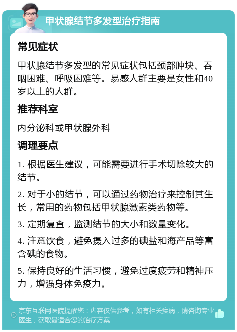 甲状腺结节多发型治疗指南 常见症状 甲状腺结节多发型的常见症状包括颈部肿块、吞咽困难、呼吸困难等。易感人群主要是女性和40岁以上的人群。 推荐科室 内分泌科或甲状腺外科 调理要点 1. 根据医生建议，可能需要进行手术切除较大的结节。 2. 对于小的结节，可以通过药物治疗来控制其生长，常用的药物包括甲状腺激素类药物等。 3. 定期复查，监测结节的大小和数量变化。 4. 注意饮食，避免摄入过多的碘盐和海产品等富含碘的食物。 5. 保持良好的生活习惯，避免过度疲劳和精神压力，增强身体免疫力。