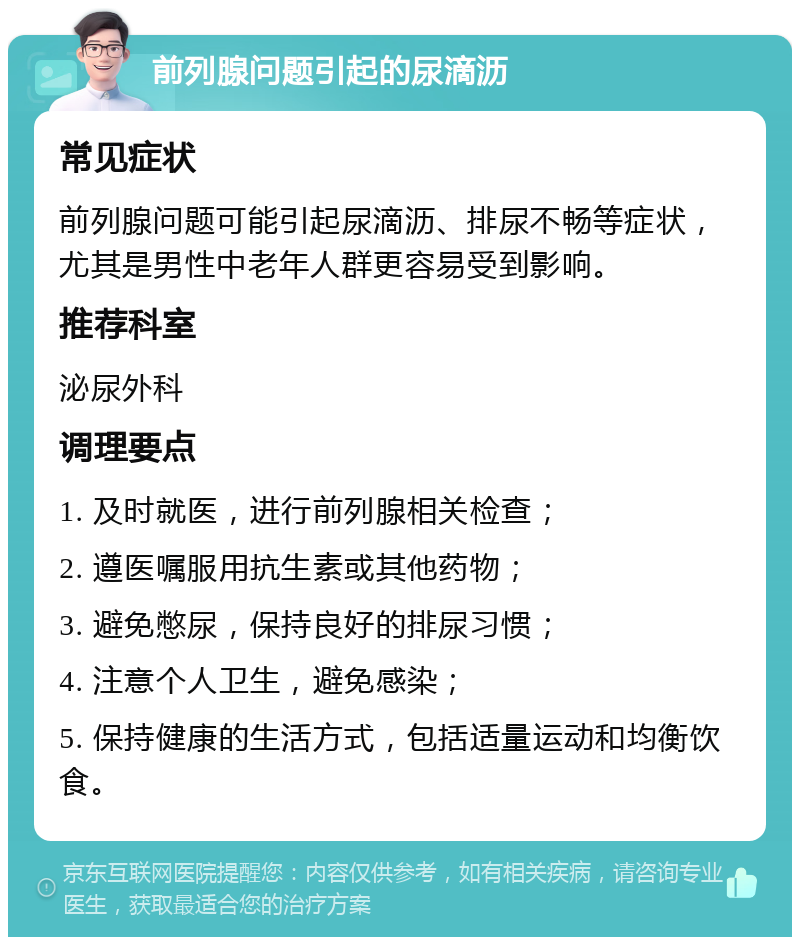 前列腺问题引起的尿滴沥 常见症状 前列腺问题可能引起尿滴沥、排尿不畅等症状，尤其是男性中老年人群更容易受到影响。 推荐科室 泌尿外科 调理要点 1. 及时就医，进行前列腺相关检查； 2. 遵医嘱服用抗生素或其他药物； 3. 避免憋尿，保持良好的排尿习惯； 4. 注意个人卫生，避免感染； 5. 保持健康的生活方式，包括适量运动和均衡饮食。