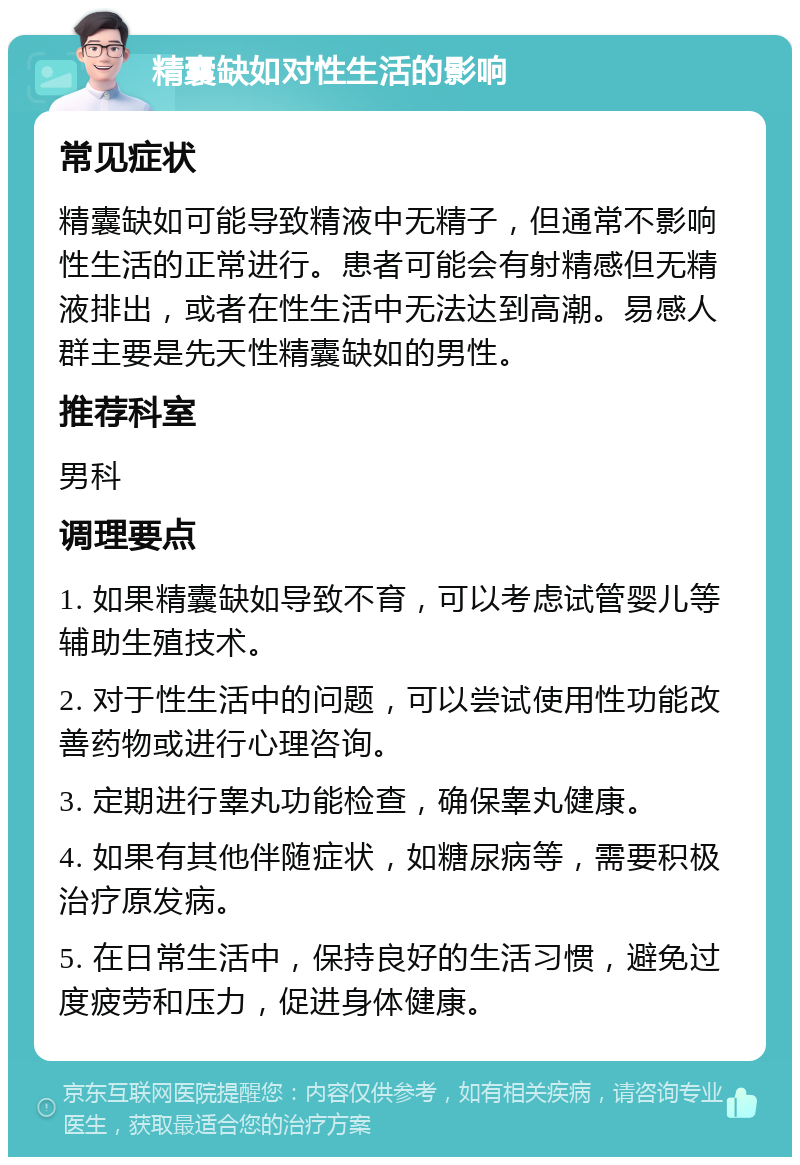 精囊缺如对性生活的影响 常见症状 精囊缺如可能导致精液中无精子，但通常不影响性生活的正常进行。患者可能会有射精感但无精液排出，或者在性生活中无法达到高潮。易感人群主要是先天性精囊缺如的男性。 推荐科室 男科 调理要点 1. 如果精囊缺如导致不育，可以考虑试管婴儿等辅助生殖技术。 2. 对于性生活中的问题，可以尝试使用性功能改善药物或进行心理咨询。 3. 定期进行睾丸功能检查，确保睾丸健康。 4. 如果有其他伴随症状，如糖尿病等，需要积极治疗原发病。 5. 在日常生活中，保持良好的生活习惯，避免过度疲劳和压力，促进身体健康。