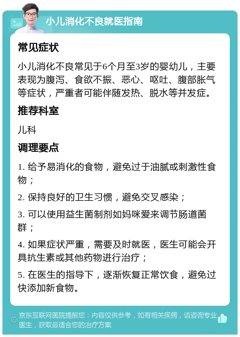 小儿消化不良就医指南 常见症状 小儿消化不良常见于6个月至3岁的婴幼儿，主要表现为腹泻、食欲不振、恶心、呕吐、腹部胀气等症状，严重者可能伴随发热、脱水等并发症。 推荐科室 儿科 调理要点 1. 给予易消化的食物，避免过于油腻或刺激性食物； 2. 保持良好的卫生习惯，避免交叉感染； 3. 可以使用益生菌制剂如妈咪爱来调节肠道菌群； 4. 如果症状严重，需要及时就医，医生可能会开具抗生素或其他药物进行治疗； 5. 在医生的指导下，逐渐恢复正常饮食，避免过快添加新食物。