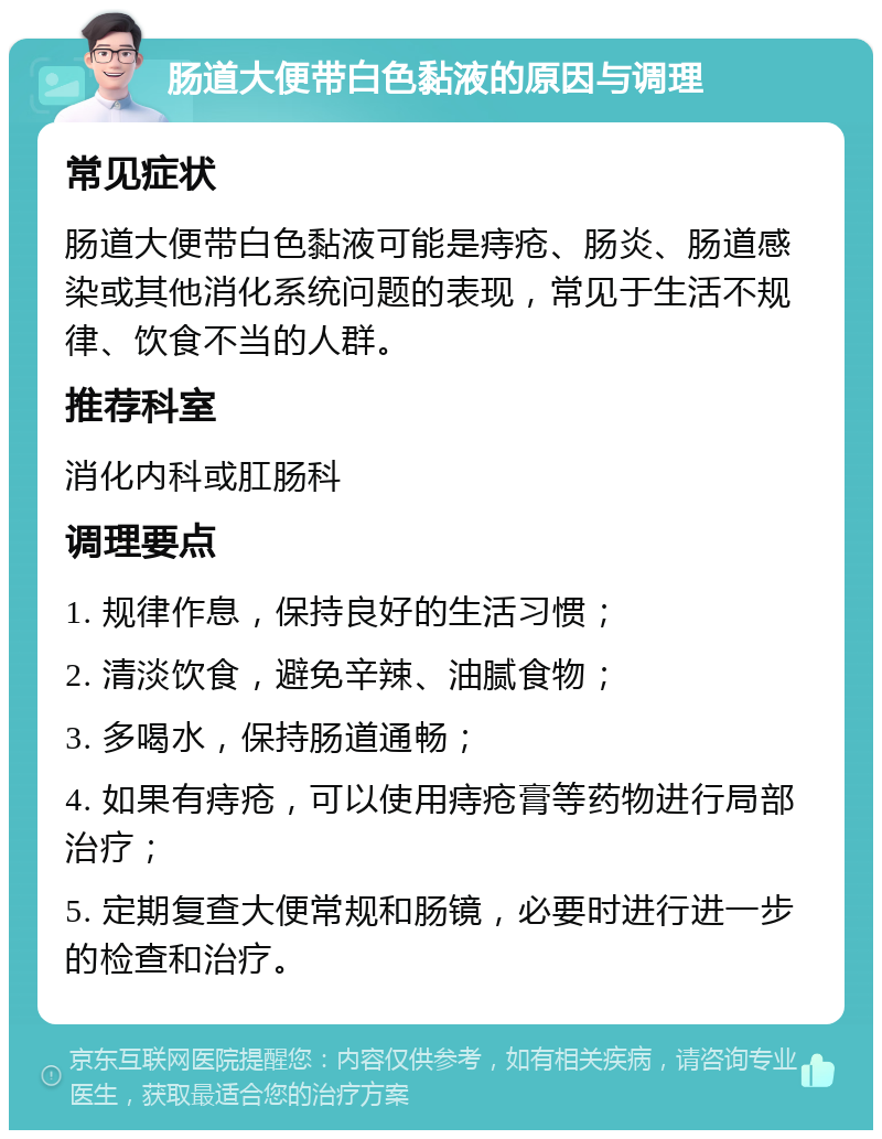 肠道大便带白色黏液的原因与调理 常见症状 肠道大便带白色黏液可能是痔疮、肠炎、肠道感染或其他消化系统问题的表现，常见于生活不规律、饮食不当的人群。 推荐科室 消化内科或肛肠科 调理要点 1. 规律作息，保持良好的生活习惯； 2. 清淡饮食，避免辛辣、油腻食物； 3. 多喝水，保持肠道通畅； 4. 如果有痔疮，可以使用痔疮膏等药物进行局部治疗； 5. 定期复查大便常规和肠镜，必要时进行进一步的检查和治疗。