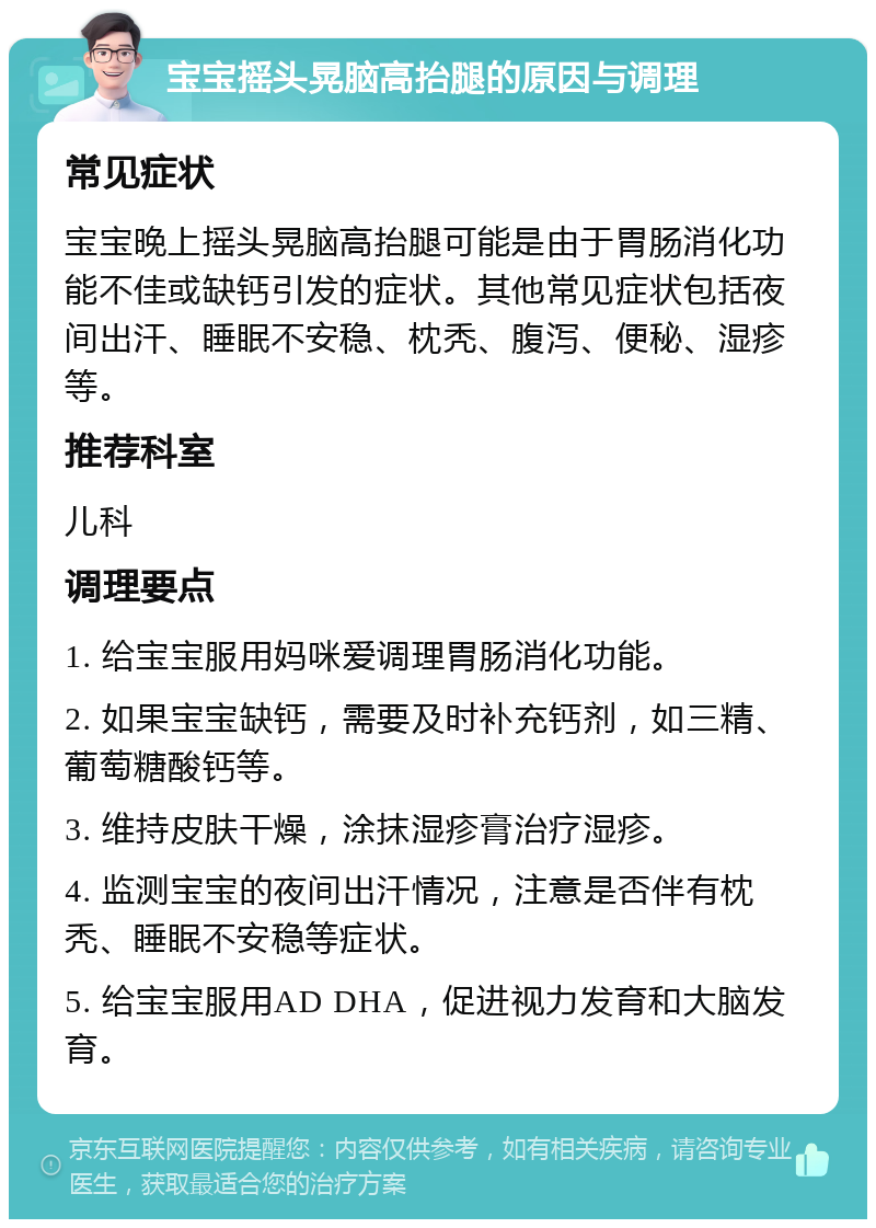 宝宝摇头晃脑高抬腿的原因与调理 常见症状 宝宝晚上摇头晃脑高抬腿可能是由于胃肠消化功能不佳或缺钙引发的症状。其他常见症状包括夜间出汗、睡眠不安稳、枕秃、腹泻、便秘、湿疹等。 推荐科室 儿科 调理要点 1. 给宝宝服用妈咪爱调理胃肠消化功能。 2. 如果宝宝缺钙，需要及时补充钙剂，如三精、葡萄糖酸钙等。 3. 维持皮肤干燥，涂抹湿疹膏治疗湿疹。 4. 监测宝宝的夜间出汗情况，注意是否伴有枕秃、睡眠不安稳等症状。 5. 给宝宝服用AD DHA，促进视力发育和大脑发育。