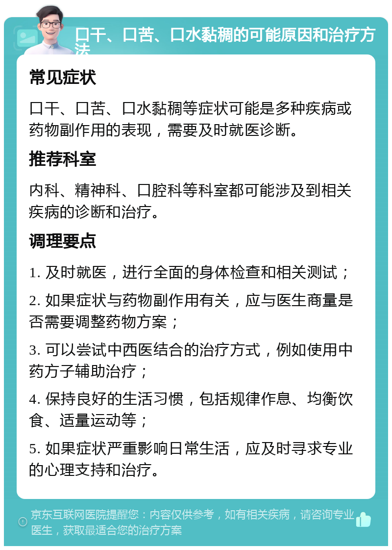 口干、口苦、口水黏稠的可能原因和治疗方法 常见症状 口干、口苦、口水黏稠等症状可能是多种疾病或药物副作用的表现，需要及时就医诊断。 推荐科室 内科、精神科、口腔科等科室都可能涉及到相关疾病的诊断和治疗。 调理要点 1. 及时就医，进行全面的身体检查和相关测试； 2. 如果症状与药物副作用有关，应与医生商量是否需要调整药物方案； 3. 可以尝试中西医结合的治疗方式，例如使用中药方子辅助治疗； 4. 保持良好的生活习惯，包括规律作息、均衡饮食、适量运动等； 5. 如果症状严重影响日常生活，应及时寻求专业的心理支持和治疗。