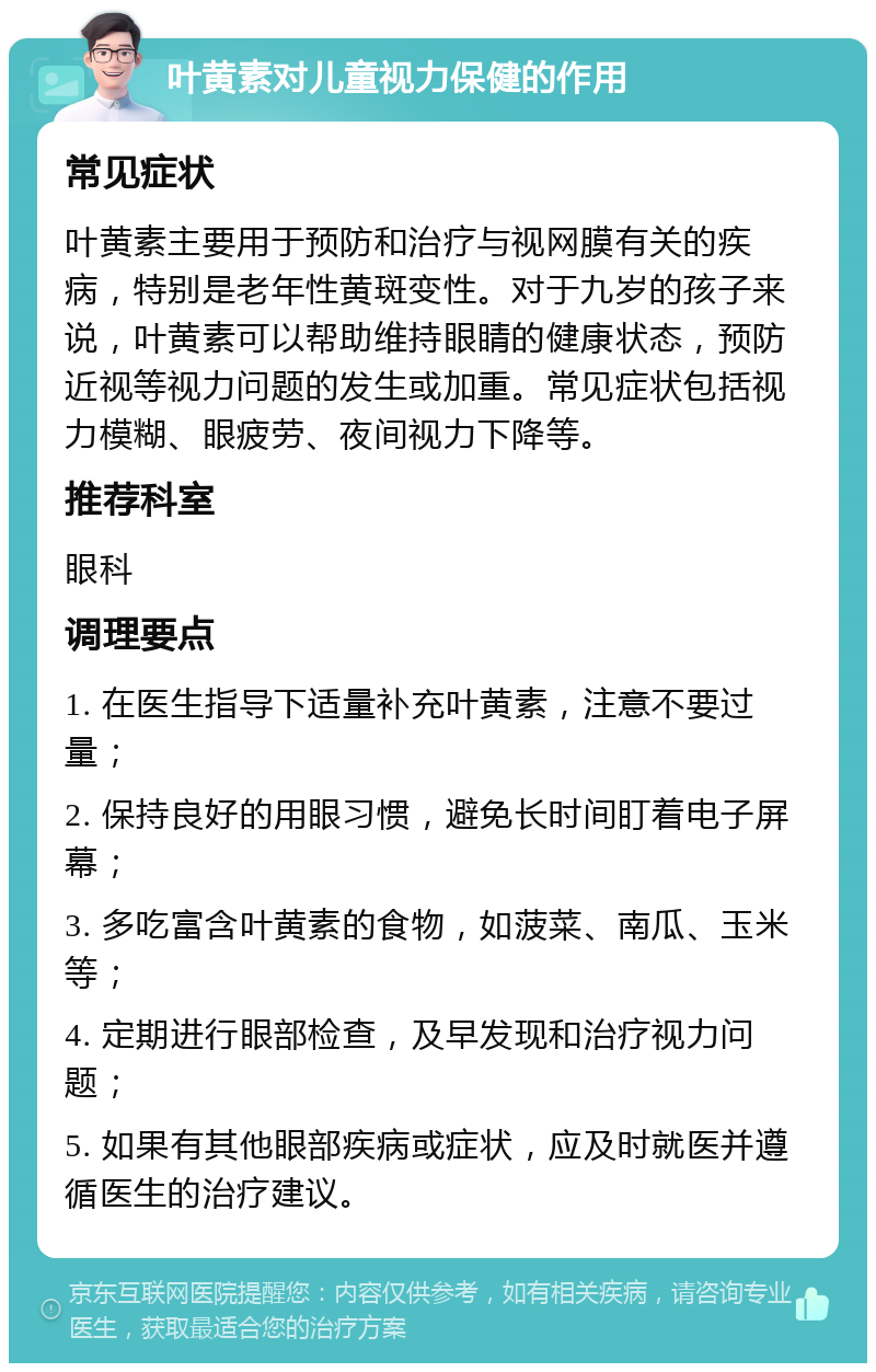 叶黄素对儿童视力保健的作用 常见症状 叶黄素主要用于预防和治疗与视网膜有关的疾病，特别是老年性黄斑变性。对于九岁的孩子来说，叶黄素可以帮助维持眼睛的健康状态，预防近视等视力问题的发生或加重。常见症状包括视力模糊、眼疲劳、夜间视力下降等。 推荐科室 眼科 调理要点 1. 在医生指导下适量补充叶黄素，注意不要过量； 2. 保持良好的用眼习惯，避免长时间盯着电子屏幕； 3. 多吃富含叶黄素的食物，如菠菜、南瓜、玉米等； 4. 定期进行眼部检查，及早发现和治疗视力问题； 5. 如果有其他眼部疾病或症状，应及时就医并遵循医生的治疗建议。