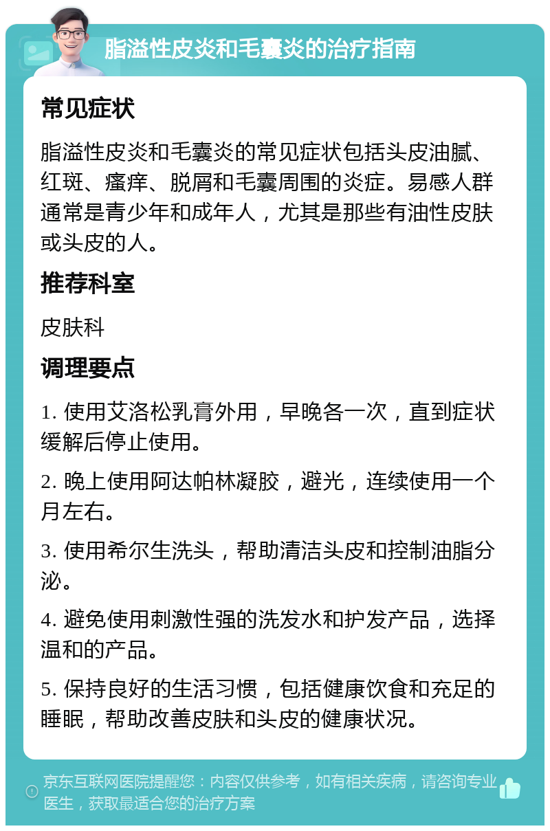 脂溢性皮炎和毛囊炎的治疗指南 常见症状 脂溢性皮炎和毛囊炎的常见症状包括头皮油腻、红斑、瘙痒、脱屑和毛囊周围的炎症。易感人群通常是青少年和成年人，尤其是那些有油性皮肤或头皮的人。 推荐科室 皮肤科 调理要点 1. 使用艾洛松乳膏外用，早晚各一次，直到症状缓解后停止使用。 2. 晚上使用阿达帕林凝胶，避光，连续使用一个月左右。 3. 使用希尔生洗头，帮助清洁头皮和控制油脂分泌。 4. 避免使用刺激性强的洗发水和护发产品，选择温和的产品。 5. 保持良好的生活习惯，包括健康饮食和充足的睡眠，帮助改善皮肤和头皮的健康状况。