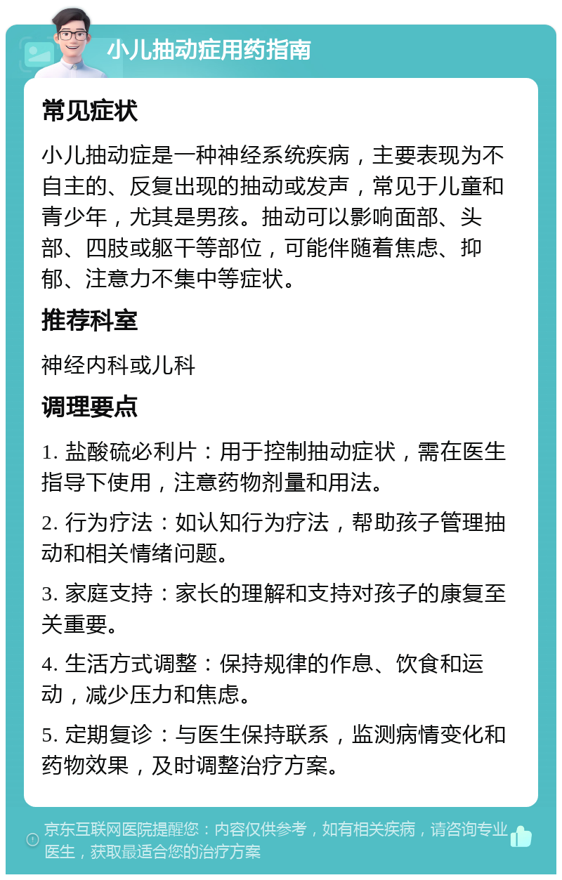 小儿抽动症用药指南 常见症状 小儿抽动症是一种神经系统疾病，主要表现为不自主的、反复出现的抽动或发声，常见于儿童和青少年，尤其是男孩。抽动可以影响面部、头部、四肢或躯干等部位，可能伴随着焦虑、抑郁、注意力不集中等症状。 推荐科室 神经内科或儿科 调理要点 1. 盐酸硫必利片：用于控制抽动症状，需在医生指导下使用，注意药物剂量和用法。 2. 行为疗法：如认知行为疗法，帮助孩子管理抽动和相关情绪问题。 3. 家庭支持：家长的理解和支持对孩子的康复至关重要。 4. 生活方式调整：保持规律的作息、饮食和运动，减少压力和焦虑。 5. 定期复诊：与医生保持联系，监测病情变化和药物效果，及时调整治疗方案。