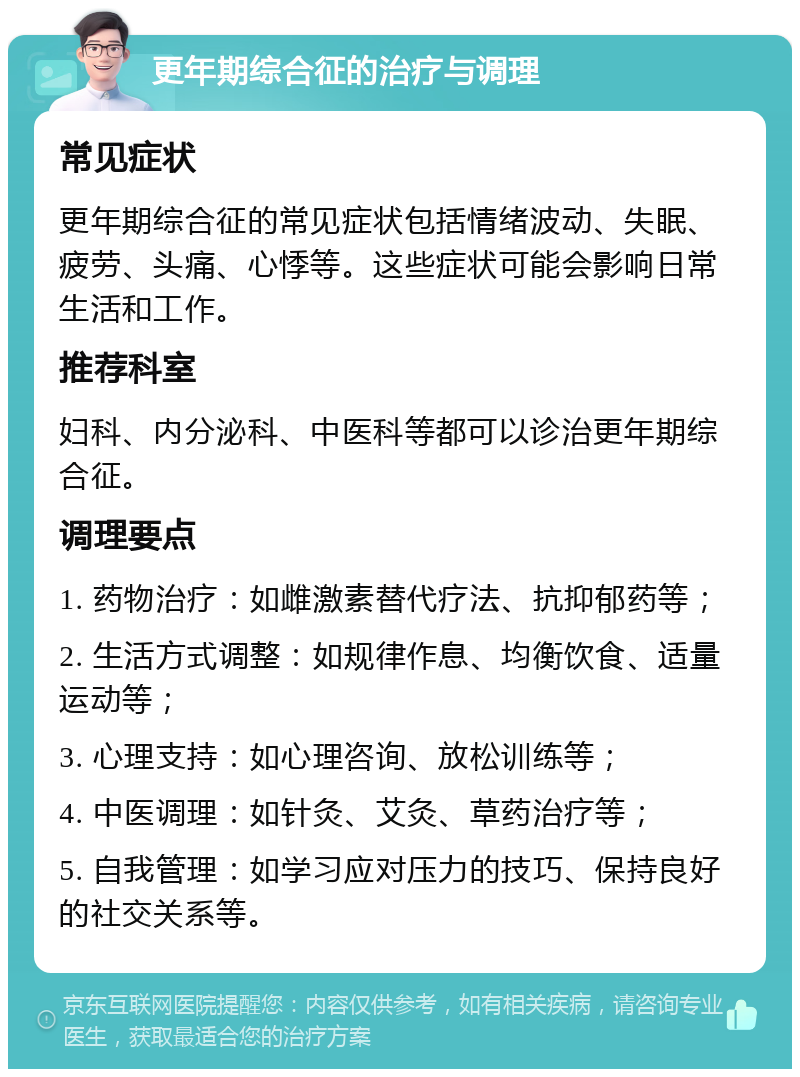 更年期综合征的治疗与调理 常见症状 更年期综合征的常见症状包括情绪波动、失眠、疲劳、头痛、心悸等。这些症状可能会影响日常生活和工作。 推荐科室 妇科、内分泌科、中医科等都可以诊治更年期综合征。 调理要点 1. 药物治疗：如雌激素替代疗法、抗抑郁药等； 2. 生活方式调整：如规律作息、均衡饮食、适量运动等； 3. 心理支持：如心理咨询、放松训练等； 4. 中医调理：如针灸、艾灸、草药治疗等； 5. 自我管理：如学习应对压力的技巧、保持良好的社交关系等。