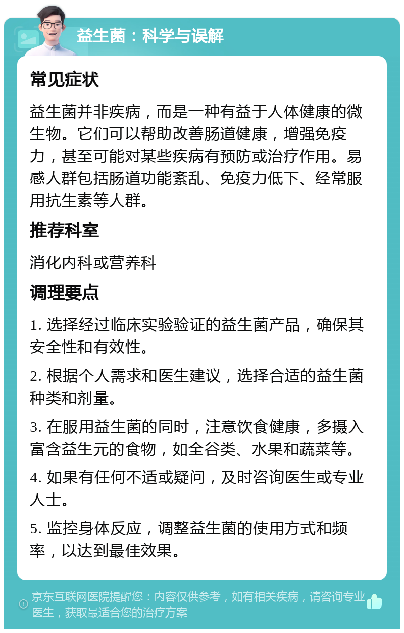 益生菌：科学与误解 常见症状 益生菌并非疾病，而是一种有益于人体健康的微生物。它们可以帮助改善肠道健康，增强免疫力，甚至可能对某些疾病有预防或治疗作用。易感人群包括肠道功能紊乱、免疫力低下、经常服用抗生素等人群。 推荐科室 消化内科或营养科 调理要点 1. 选择经过临床实验验证的益生菌产品，确保其安全性和有效性。 2. 根据个人需求和医生建议，选择合适的益生菌种类和剂量。 3. 在服用益生菌的同时，注意饮食健康，多摄入富含益生元的食物，如全谷类、水果和蔬菜等。 4. 如果有任何不适或疑问，及时咨询医生或专业人士。 5. 监控身体反应，调整益生菌的使用方式和频率，以达到最佳效果。