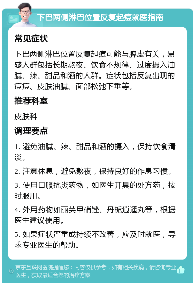 下巴两侧淋巴位置反复起痘就医指南 常见症状 下巴两侧淋巴位置反复起痘可能与脾虚有关，易感人群包括长期熬夜、饮食不规律、过度摄入油腻、辣、甜品和酒的人群。症状包括反复出现的痘痘、皮肤油腻、面部松弛下垂等。 推荐科室 皮肤科 调理要点 1. 避免油腻、辣、甜品和酒的摄入，保持饮食清淡。 2. 注意休息，避免熬夜，保持良好的作息习惯。 3. 使用口服抗炎药物，如医生开具的处方药，按时服用。 4. 外用药物如丽芙甲硝锉、丹栀逍遥丸等，根据医生建议使用。 5. 如果症状严重或持续不改善，应及时就医，寻求专业医生的帮助。