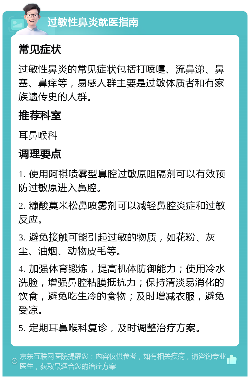 过敏性鼻炎就医指南 常见症状 过敏性鼻炎的常见症状包括打喷嚏、流鼻涕、鼻塞、鼻痒等，易感人群主要是过敏体质者和有家族遗传史的人群。 推荐科室 耳鼻喉科 调理要点 1. 使用阿祺喷雾型鼻腔过敏原阻隔剂可以有效预防过敏原进入鼻腔。 2. 糠酸莫米松鼻喷雾剂可以减轻鼻腔炎症和过敏反应。 3. 避免接触可能引起过敏的物质，如花粉、灰尘、油烟、动物皮毛等。 4. 加强体育锻炼，提高机体防御能力；使用冷水洗脸，增强鼻腔粘膜抵抗力；保持清淡易消化的饮食，避免吃生冷的食物；及时增减衣服，避免受凉。 5. 定期耳鼻喉科复诊，及时调整治疗方案。