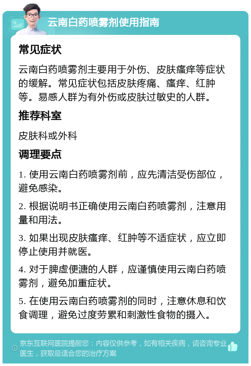 云南白药喷雾剂使用指南 常见症状 云南白药喷雾剂主要用于外伤、皮肤瘙痒等症状的缓解。常见症状包括皮肤疼痛、瘙痒、红肿等。易感人群为有外伤或皮肤过敏史的人群。 推荐科室 皮肤科或外科 调理要点 1. 使用云南白药喷雾剂前，应先清洁受伤部位，避免感染。 2. 根据说明书正确使用云南白药喷雾剂，注意用量和用法。 3. 如果出现皮肤瘙痒、红肿等不适症状，应立即停止使用并就医。 4. 对于脾虚便溏的人群，应谨慎使用云南白药喷雾剂，避免加重症状。 5. 在使用云南白药喷雾剂的同时，注意休息和饮食调理，避免过度劳累和刺激性食物的摄入。