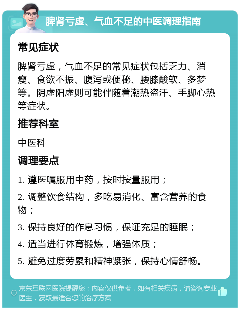 脾肾亏虚、气血不足的中医调理指南 常见症状 脾肾亏虚，气血不足的常见症状包括乏力、消瘦、食欲不振、腹泻或便秘、腰膝酸软、多梦等。阴虚阳虚则可能伴随着潮热盗汗、手脚心热等症状。 推荐科室 中医科 调理要点 1. 遵医嘱服用中药，按时按量服用； 2. 调整饮食结构，多吃易消化、富含营养的食物； 3. 保持良好的作息习惯，保证充足的睡眠； 4. 适当进行体育锻炼，增强体质； 5. 避免过度劳累和精神紧张，保持心情舒畅。