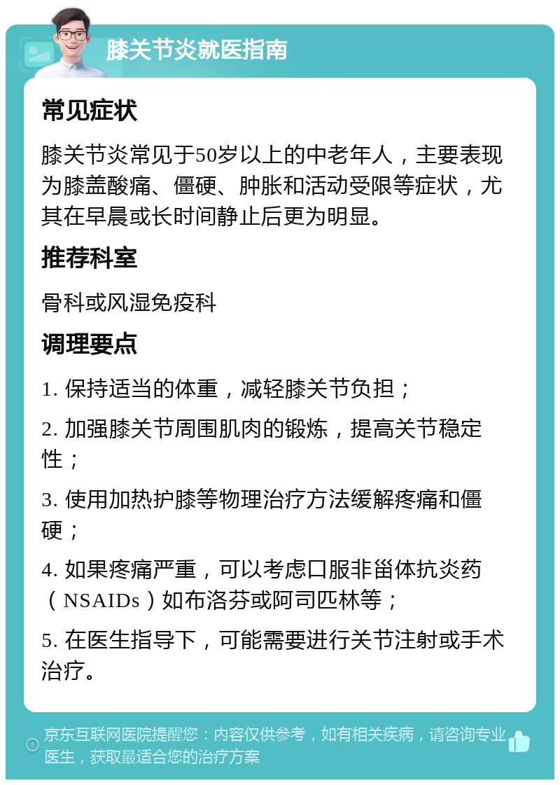 膝关节炎就医指南 常见症状 膝关节炎常见于50岁以上的中老年人，主要表现为膝盖酸痛、僵硬、肿胀和活动受限等症状，尤其在早晨或长时间静止后更为明显。 推荐科室 骨科或风湿免疫科 调理要点 1. 保持适当的体重，减轻膝关节负担； 2. 加强膝关节周围肌肉的锻炼，提高关节稳定性； 3. 使用加热护膝等物理治疗方法缓解疼痛和僵硬； 4. 如果疼痛严重，可以考虑口服非甾体抗炎药（NSAIDs）如布洛芬或阿司匹林等； 5. 在医生指导下，可能需要进行关节注射或手术治疗。