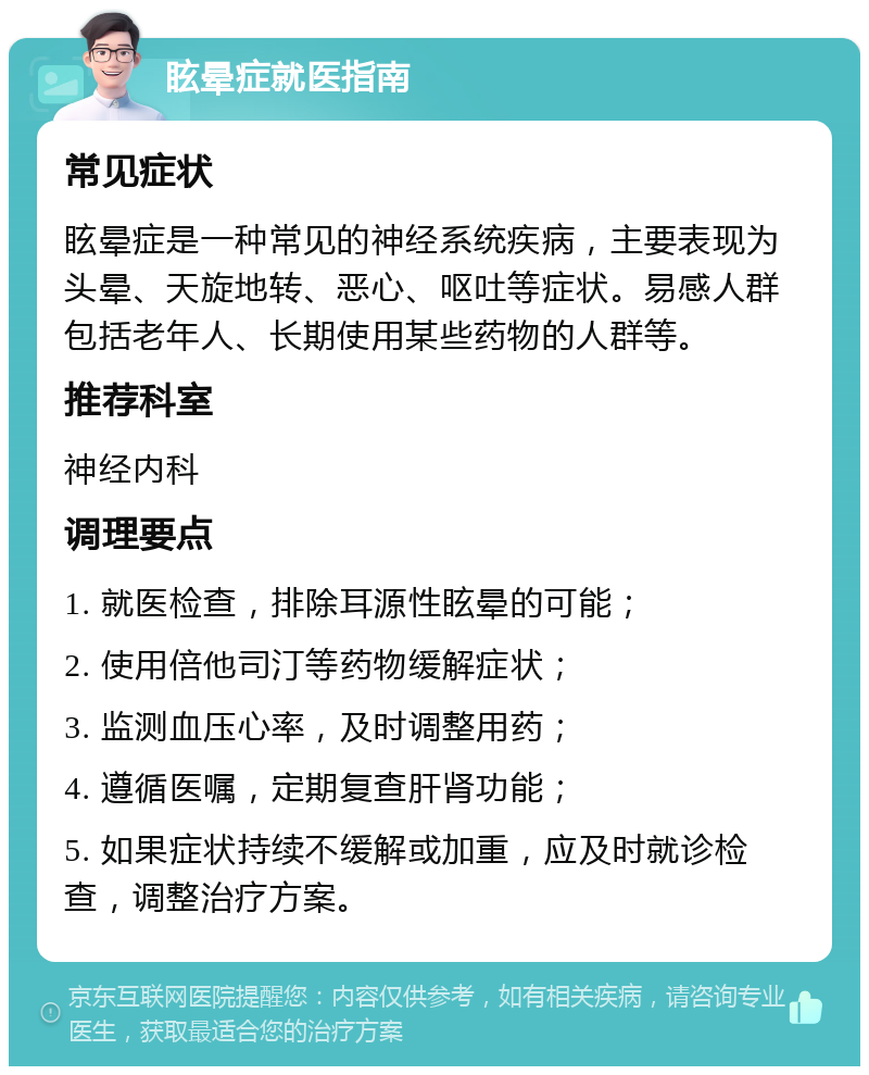 眩晕症就医指南 常见症状 眩晕症是一种常见的神经系统疾病，主要表现为头晕、天旋地转、恶心、呕吐等症状。易感人群包括老年人、长期使用某些药物的人群等。 推荐科室 神经内科 调理要点 1. 就医检查，排除耳源性眩晕的可能； 2. 使用倍他司汀等药物缓解症状； 3. 监测血压心率，及时调整用药； 4. 遵循医嘱，定期复查肝肾功能； 5. 如果症状持续不缓解或加重，应及时就诊检查，调整治疗方案。