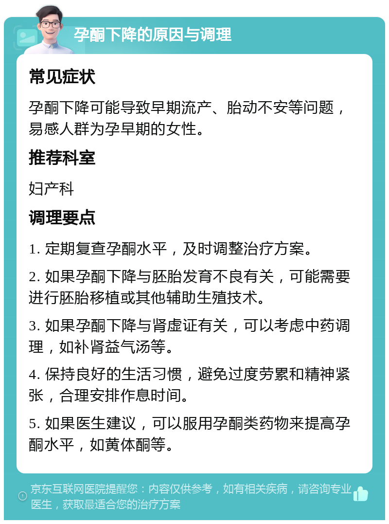 孕酮下降的原因与调理 常见症状 孕酮下降可能导致早期流产、胎动不安等问题，易感人群为孕早期的女性。 推荐科室 妇产科 调理要点 1. 定期复查孕酮水平，及时调整治疗方案。 2. 如果孕酮下降与胚胎发育不良有关，可能需要进行胚胎移植或其他辅助生殖技术。 3. 如果孕酮下降与肾虚证有关，可以考虑中药调理，如补肾益气汤等。 4. 保持良好的生活习惯，避免过度劳累和精神紧张，合理安排作息时间。 5. 如果医生建议，可以服用孕酮类药物来提高孕酮水平，如黄体酮等。