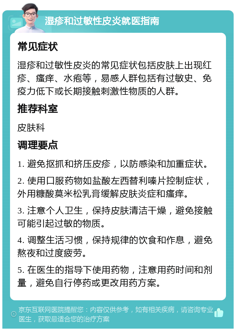 湿疹和过敏性皮炎就医指南 常见症状 湿疹和过敏性皮炎的常见症状包括皮肤上出现红疹、瘙痒、水疱等，易感人群包括有过敏史、免疫力低下或长期接触刺激性物质的人群。 推荐科室 皮肤科 调理要点 1. 避免抠抓和挤压皮疹，以防感染和加重症状。 2. 使用口服药物如盐酸左西替利嗪片控制症状，外用糠酸莫米松乳膏缓解皮肤炎症和瘙痒。 3. 注意个人卫生，保持皮肤清洁干燥，避免接触可能引起过敏的物质。 4. 调整生活习惯，保持规律的饮食和作息，避免熬夜和过度疲劳。 5. 在医生的指导下使用药物，注意用药时间和剂量，避免自行停药或更改用药方案。