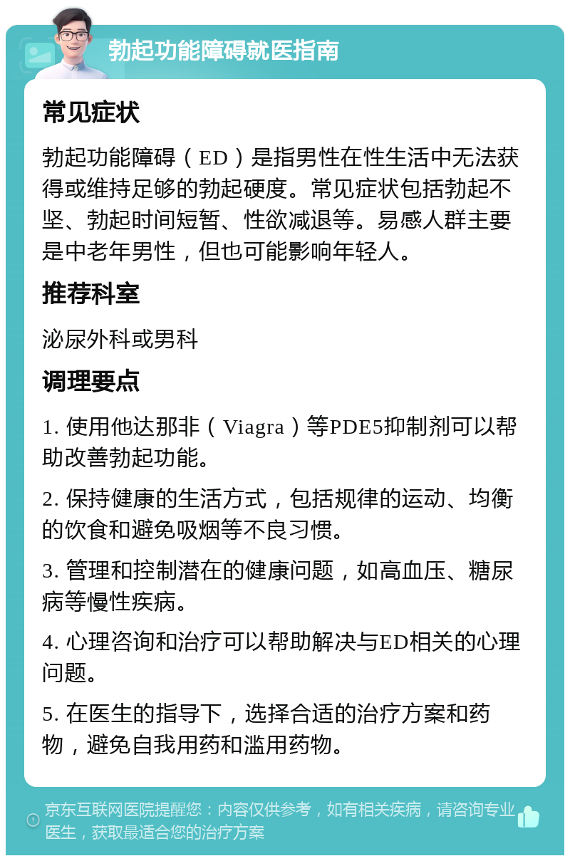 勃起功能障碍就医指南 常见症状 勃起功能障碍（ED）是指男性在性生活中无法获得或维持足够的勃起硬度。常见症状包括勃起不坚、勃起时间短暂、性欲减退等。易感人群主要是中老年男性，但也可能影响年轻人。 推荐科室 泌尿外科或男科 调理要点 1. 使用他达那非（Viagra）等PDE5抑制剂可以帮助改善勃起功能。 2. 保持健康的生活方式，包括规律的运动、均衡的饮食和避免吸烟等不良习惯。 3. 管理和控制潜在的健康问题，如高血压、糖尿病等慢性疾病。 4. 心理咨询和治疗可以帮助解决与ED相关的心理问题。 5. 在医生的指导下，选择合适的治疗方案和药物，避免自我用药和滥用药物。