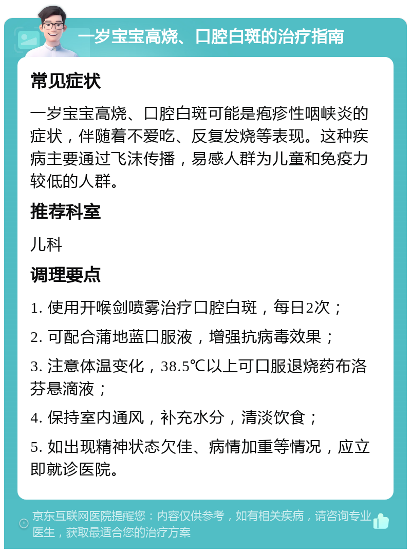 一岁宝宝高烧、口腔白斑的治疗指南 常见症状 一岁宝宝高烧、口腔白斑可能是疱疹性咽峡炎的症状，伴随着不爱吃、反复发烧等表现。这种疾病主要通过飞沫传播，易感人群为儿童和免疫力较低的人群。 推荐科室 儿科 调理要点 1. 使用开喉剑喷雾治疗口腔白斑，每日2次； 2. 可配合蒲地蓝口服液，增强抗病毒效果； 3. 注意体温变化，38.5℃以上可口服退烧药布洛芬悬滴液； 4. 保持室内通风，补充水分，清淡饮食； 5. 如出现精神状态欠佳、病情加重等情况，应立即就诊医院。