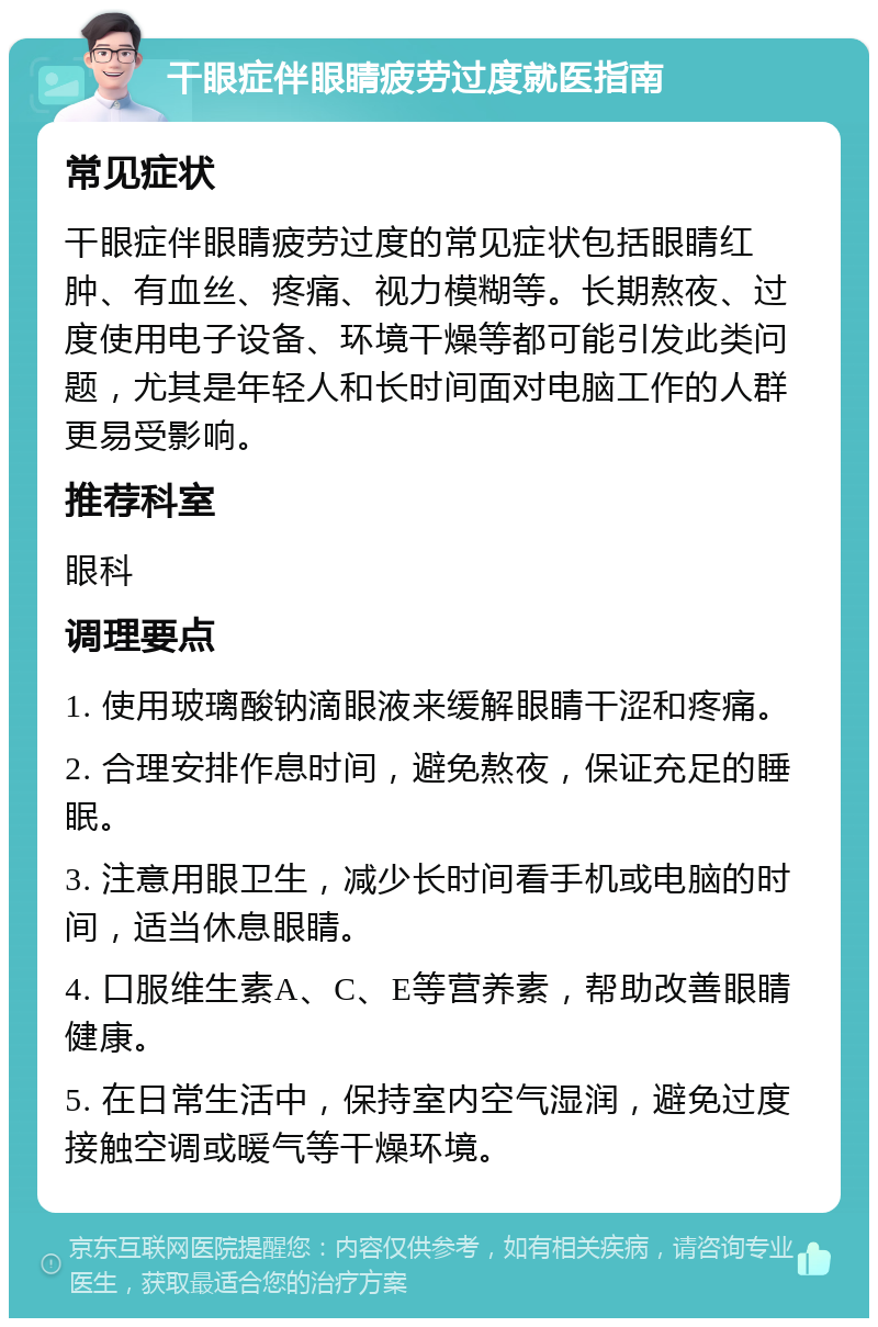 干眼症伴眼睛疲劳过度就医指南 常见症状 干眼症伴眼睛疲劳过度的常见症状包括眼睛红肿、有血丝、疼痛、视力模糊等。长期熬夜、过度使用电子设备、环境干燥等都可能引发此类问题，尤其是年轻人和长时间面对电脑工作的人群更易受影响。 推荐科室 眼科 调理要点 1. 使用玻璃酸钠滴眼液来缓解眼睛干涩和疼痛。 2. 合理安排作息时间，避免熬夜，保证充足的睡眠。 3. 注意用眼卫生，减少长时间看手机或电脑的时间，适当休息眼睛。 4. 口服维生素A、C、E等营养素，帮助改善眼睛健康。 5. 在日常生活中，保持室内空气湿润，避免过度接触空调或暖气等干燥环境。