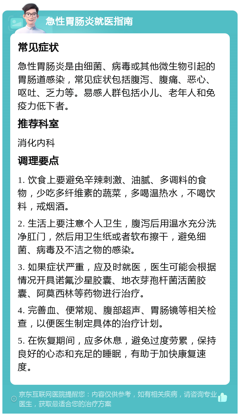 急性胃肠炎就医指南 常见症状 急性胃肠炎是由细菌、病毒或其他微生物引起的胃肠道感染，常见症状包括腹泻、腹痛、恶心、呕吐、乏力等。易感人群包括小儿、老年人和免疫力低下者。 推荐科室 消化内科 调理要点 1. 饮食上要避免辛辣刺激、油腻、多调料的食物，少吃多纤维素的蔬菜，多喝温热水，不喝饮料，戒烟酒。 2. 生活上要注意个人卫生，腹泻后用温水充分洗净肛门，然后用卫生纸或者软布擦干，避免细菌、病毒及不洁之物的感染。 3. 如果症状严重，应及时就医，医生可能会根据情况开具诺氟沙星胶囊、地衣芽孢杆菌活菌胶囊、阿莫西林等药物进行治疗。 4. 完善血、便常规、腹部超声、胃肠镜等相关检查，以便医生制定具体的治疗计划。 5. 在恢复期间，应多休息，避免过度劳累，保持良好的心态和充足的睡眠，有助于加快康复速度。