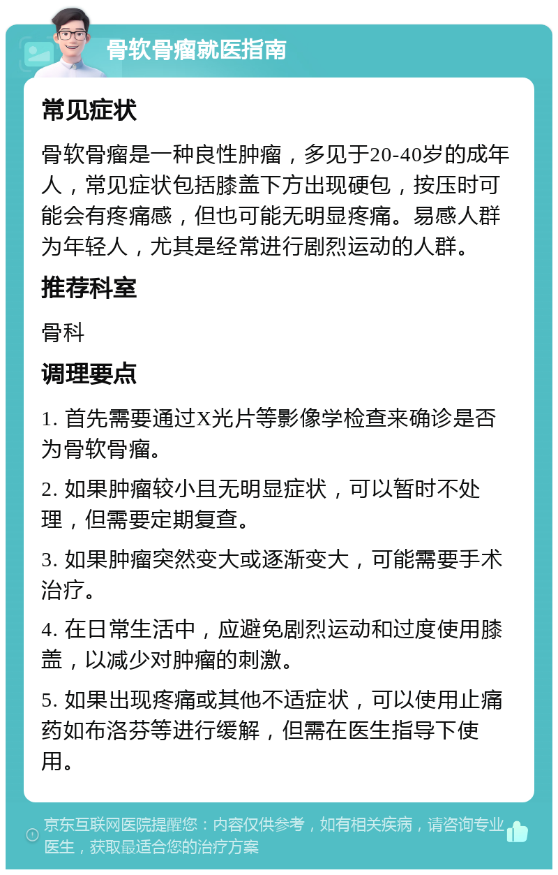 骨软骨瘤就医指南 常见症状 骨软骨瘤是一种良性肿瘤，多见于20-40岁的成年人，常见症状包括膝盖下方出现硬包，按压时可能会有疼痛感，但也可能无明显疼痛。易感人群为年轻人，尤其是经常进行剧烈运动的人群。 推荐科室 骨科 调理要点 1. 首先需要通过X光片等影像学检查来确诊是否为骨软骨瘤。 2. 如果肿瘤较小且无明显症状，可以暂时不处理，但需要定期复查。 3. 如果肿瘤突然变大或逐渐变大，可能需要手术治疗。 4. 在日常生活中，应避免剧烈运动和过度使用膝盖，以减少对肿瘤的刺激。 5. 如果出现疼痛或其他不适症状，可以使用止痛药如布洛芬等进行缓解，但需在医生指导下使用。