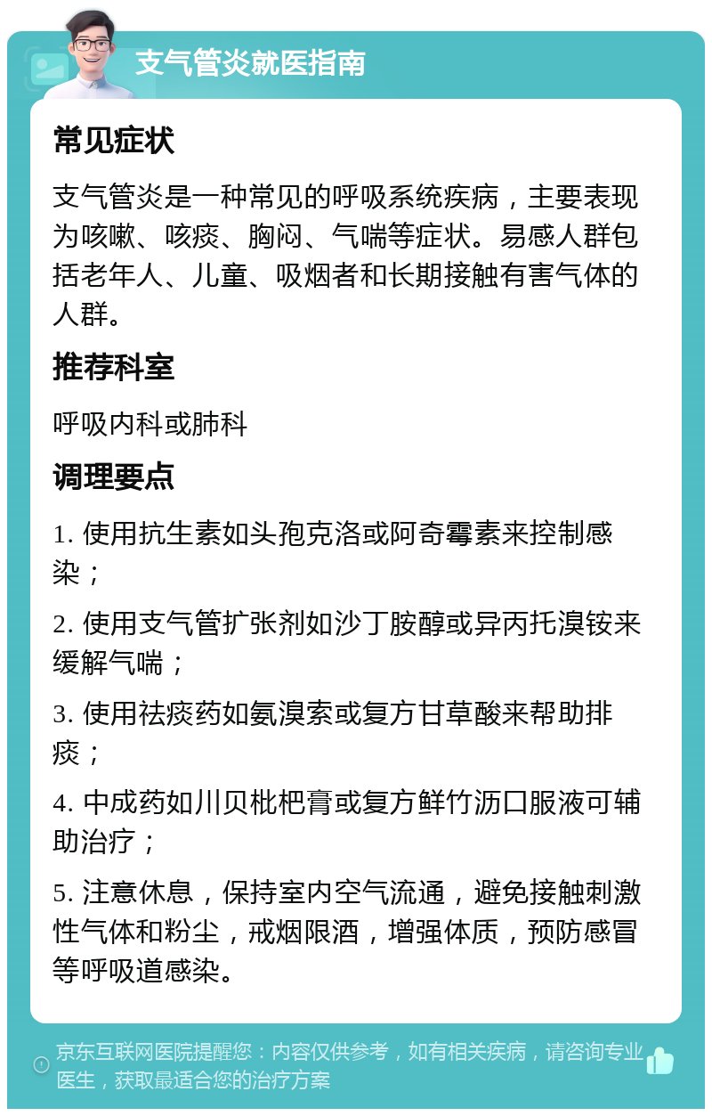 支气管炎就医指南 常见症状 支气管炎是一种常见的呼吸系统疾病，主要表现为咳嗽、咳痰、胸闷、气喘等症状。易感人群包括老年人、儿童、吸烟者和长期接触有害气体的人群。 推荐科室 呼吸内科或肺科 调理要点 1. 使用抗生素如头孢克洛或阿奇霉素来控制感染； 2. 使用支气管扩张剂如沙丁胺醇或异丙托溴铵来缓解气喘； 3. 使用祛痰药如氨溴索或复方甘草酸来帮助排痰； 4. 中成药如川贝枇杷膏或复方鲜竹沥口服液可辅助治疗； 5. 注意休息，保持室内空气流通，避免接触刺激性气体和粉尘，戒烟限酒，增强体质，预防感冒等呼吸道感染。