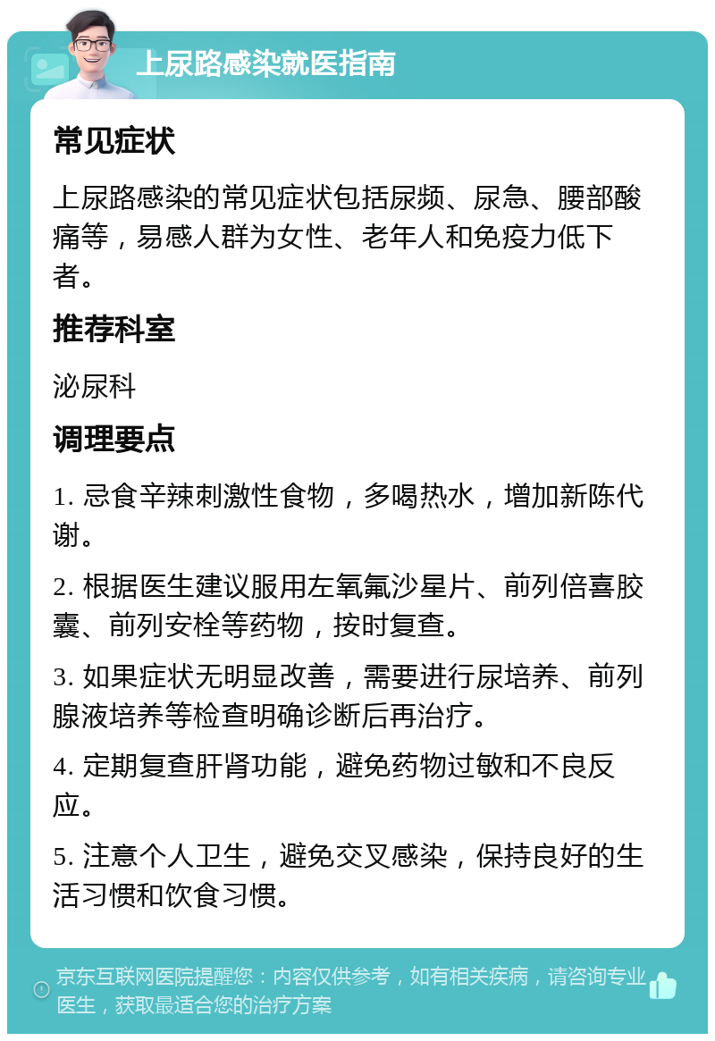 上尿路感染就医指南 常见症状 上尿路感染的常见症状包括尿频、尿急、腰部酸痛等，易感人群为女性、老年人和免疫力低下者。 推荐科室 泌尿科 调理要点 1. 忌食辛辣刺激性食物，多喝热水，增加新陈代谢。 2. 根据医生建议服用左氧氟沙星片、前列倍喜胶囊、前列安栓等药物，按时复查。 3. 如果症状无明显改善，需要进行尿培养、前列腺液培养等检查明确诊断后再治疗。 4. 定期复查肝肾功能，避免药物过敏和不良反应。 5. 注意个人卫生，避免交叉感染，保持良好的生活习惯和饮食习惯。