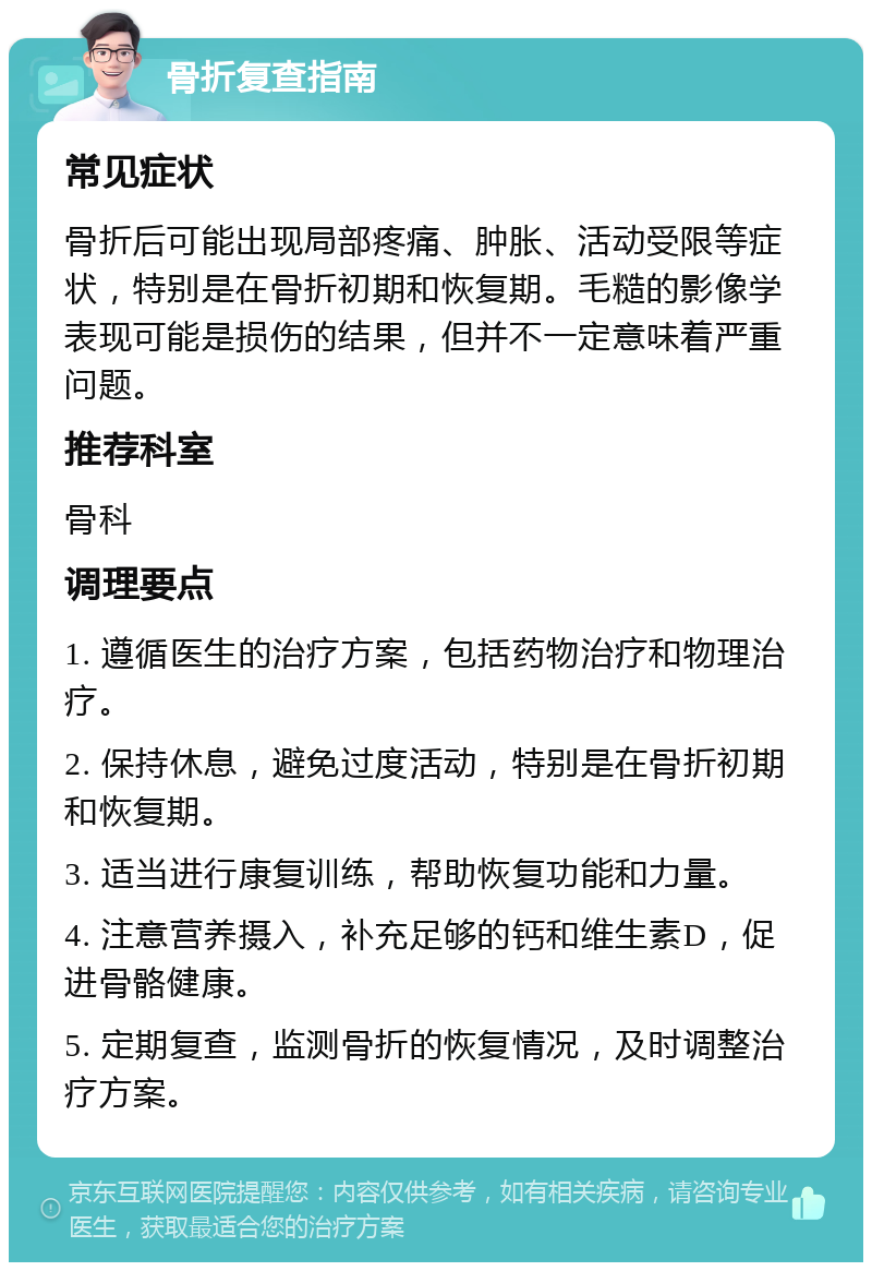 骨折复查指南 常见症状 骨折后可能出现局部疼痛、肿胀、活动受限等症状，特别是在骨折初期和恢复期。毛糙的影像学表现可能是损伤的结果，但并不一定意味着严重问题。 推荐科室 骨科 调理要点 1. 遵循医生的治疗方案，包括药物治疗和物理治疗。 2. 保持休息，避免过度活动，特别是在骨折初期和恢复期。 3. 适当进行康复训练，帮助恢复功能和力量。 4. 注意营养摄入，补充足够的钙和维生素D，促进骨骼健康。 5. 定期复查，监测骨折的恢复情况，及时调整治疗方案。