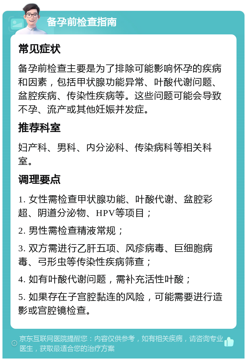 备孕前检查指南 常见症状 备孕前检查主要是为了排除可能影响怀孕的疾病和因素，包括甲状腺功能异常、叶酸代谢问题、盆腔疾病、传染性疾病等。这些问题可能会导致不孕、流产或其他妊娠并发症。 推荐科室 妇产科、男科、内分泌科、传染病科等相关科室。 调理要点 1. 女性需检查甲状腺功能、叶酸代谢、盆腔彩超、阴道分泌物、HPV等项目； 2. 男性需检查精液常规； 3. 双方需进行乙肝五项、风疹病毒、巨细胞病毒、弓形虫等传染性疾病筛查； 4. 如有叶酸代谢问题，需补充活性叶酸； 5. 如果存在子宫腔黏连的风险，可能需要进行造影或宫腔镜检查。