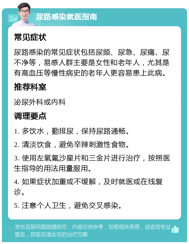 尿路感染就医指南 常见症状 尿路感染的常见症状包括尿频、尿急、尿痛、尿不净等，易感人群主要是女性和老年人，尤其是有高血压等慢性病史的老年人更容易患上此病。 推荐科室 泌尿外科或内科 调理要点 1. 多饮水，勤排尿，保持尿路通畅。 2. 清淡饮食，避免辛辣刺激性食物。 3. 使用左氧氟沙星片和三金片进行治疗，按照医生指导的用法用量服用。 4. 如果症状加重或不缓解，及时就医或在线复诊。 5. 注意个人卫生，避免交叉感染。