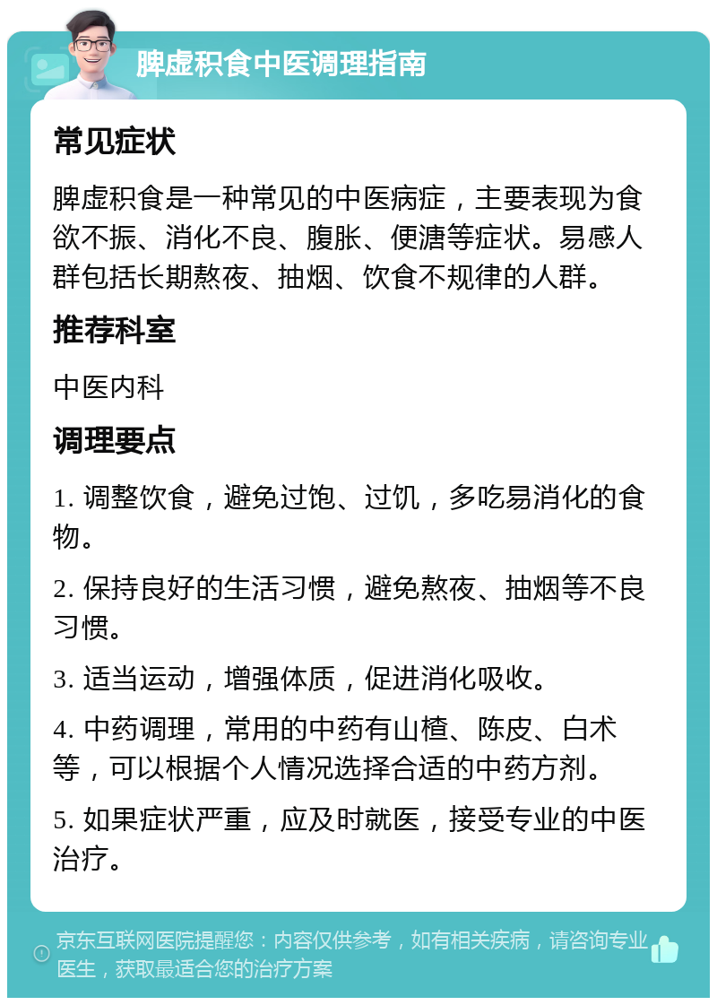 脾虚积食中医调理指南 常见症状 脾虚积食是一种常见的中医病症，主要表现为食欲不振、消化不良、腹胀、便溏等症状。易感人群包括长期熬夜、抽烟、饮食不规律的人群。 推荐科室 中医内科 调理要点 1. 调整饮食，避免过饱、过饥，多吃易消化的食物。 2. 保持良好的生活习惯，避免熬夜、抽烟等不良习惯。 3. 适当运动，增强体质，促进消化吸收。 4. 中药调理，常用的中药有山楂、陈皮、白术等，可以根据个人情况选择合适的中药方剂。 5. 如果症状严重，应及时就医，接受专业的中医治疗。