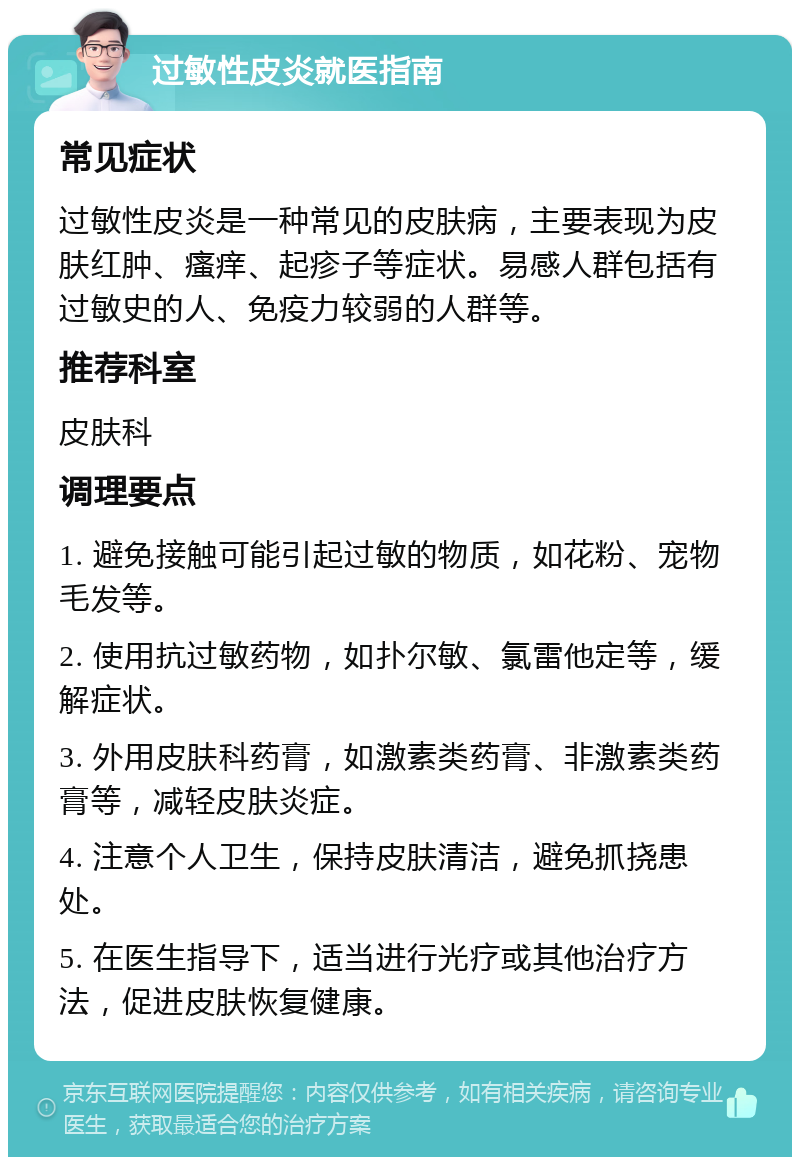 过敏性皮炎就医指南 常见症状 过敏性皮炎是一种常见的皮肤病，主要表现为皮肤红肿、瘙痒、起疹子等症状。易感人群包括有过敏史的人、免疫力较弱的人群等。 推荐科室 皮肤科 调理要点 1. 避免接触可能引起过敏的物质，如花粉、宠物毛发等。 2. 使用抗过敏药物，如扑尔敏、氯雷他定等，缓解症状。 3. 外用皮肤科药膏，如激素类药膏、非激素类药膏等，减轻皮肤炎症。 4. 注意个人卫生，保持皮肤清洁，避免抓挠患处。 5. 在医生指导下，适当进行光疗或其他治疗方法，促进皮肤恢复健康。