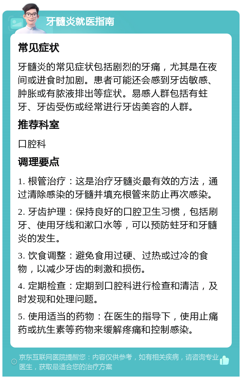 牙髓炎就医指南 常见症状 牙髓炎的常见症状包括剧烈的牙痛，尤其是在夜间或进食时加剧。患者可能还会感到牙齿敏感、肿胀或有脓液排出等症状。易感人群包括有蛀牙、牙齿受伤或经常进行牙齿美容的人群。 推荐科室 口腔科 调理要点 1. 根管治疗：这是治疗牙髓炎最有效的方法，通过清除感染的牙髓并填充根管来防止再次感染。 2. 牙齿护理：保持良好的口腔卫生习惯，包括刷牙、使用牙线和漱口水等，可以预防蛀牙和牙髓炎的发生。 3. 饮食调整：避免食用过硬、过热或过冷的食物，以减少牙齿的刺激和损伤。 4. 定期检查：定期到口腔科进行检查和清洁，及时发现和处理问题。 5. 使用适当的药物：在医生的指导下，使用止痛药或抗生素等药物来缓解疼痛和控制感染。