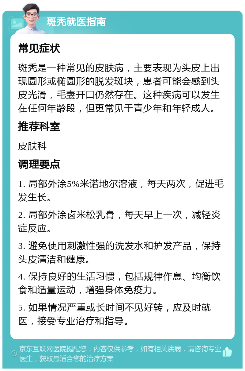 斑秃就医指南 常见症状 斑秃是一种常见的皮肤病，主要表现为头皮上出现圆形或椭圆形的脱发斑块，患者可能会感到头皮光滑，毛囊开口仍然存在。这种疾病可以发生在任何年龄段，但更常见于青少年和年轻成人。 推荐科室 皮肤科 调理要点 1. 局部外涂5%米诺地尔溶液，每天两次，促进毛发生长。 2. 局部外涂卤米松乳膏，每天早上一次，减轻炎症反应。 3. 避免使用刺激性强的洗发水和护发产品，保持头皮清洁和健康。 4. 保持良好的生活习惯，包括规律作息、均衡饮食和适量运动，增强身体免疫力。 5. 如果情况严重或长时间不见好转，应及时就医，接受专业治疗和指导。