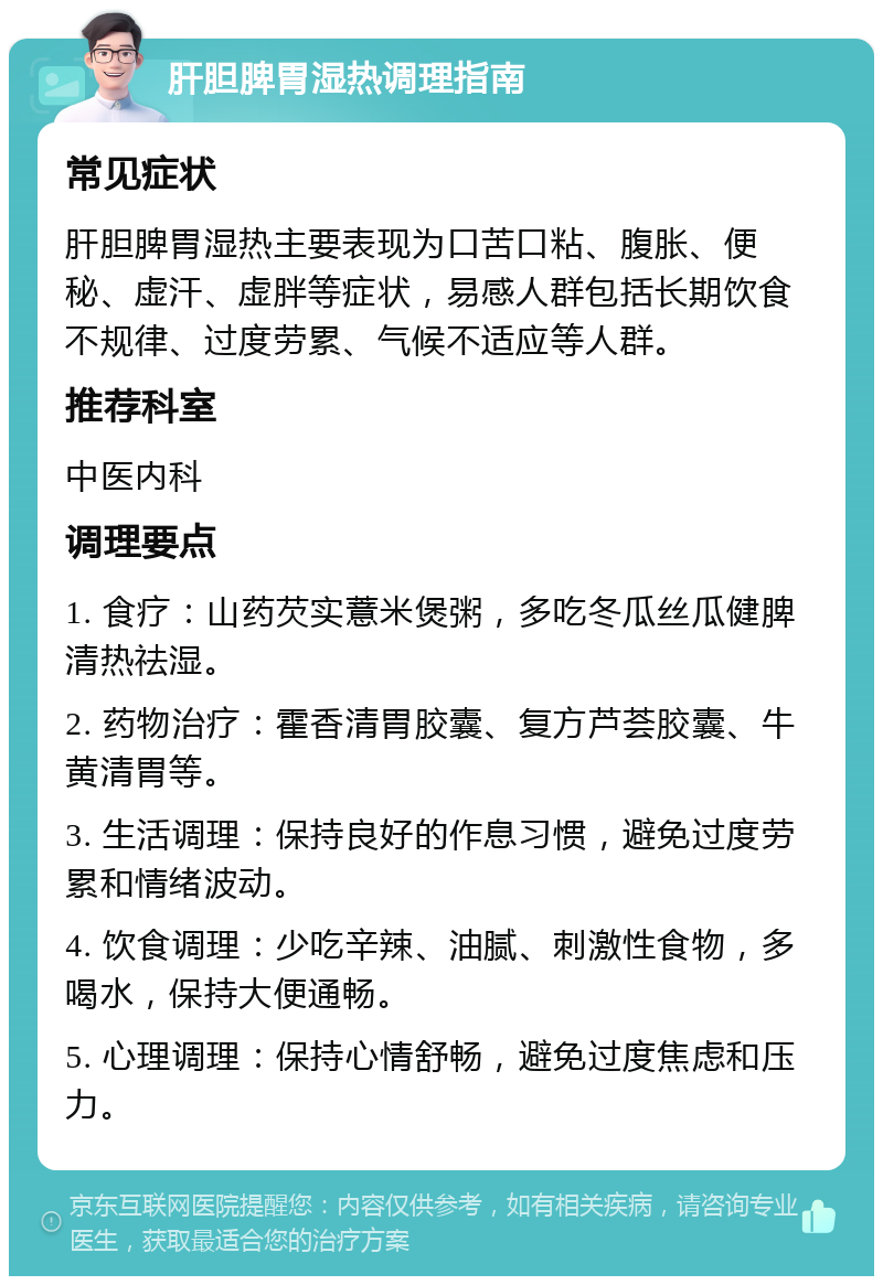 肝胆脾胃湿热调理指南 常见症状 肝胆脾胃湿热主要表现为口苦口粘、腹胀、便秘、虚汗、虚胖等症状，易感人群包括长期饮食不规律、过度劳累、气候不适应等人群。 推荐科室 中医内科 调理要点 1. 食疗：山药芡实薏米煲粥，多吃冬瓜丝瓜健脾清热祛湿。 2. 药物治疗：霍香清胃胶囊、复方芦荟胶囊、牛黄清胃等。 3. 生活调理：保持良好的作息习惯，避免过度劳累和情绪波动。 4. 饮食调理：少吃辛辣、油腻、刺激性食物，多喝水，保持大便通畅。 5. 心理调理：保持心情舒畅，避免过度焦虑和压力。