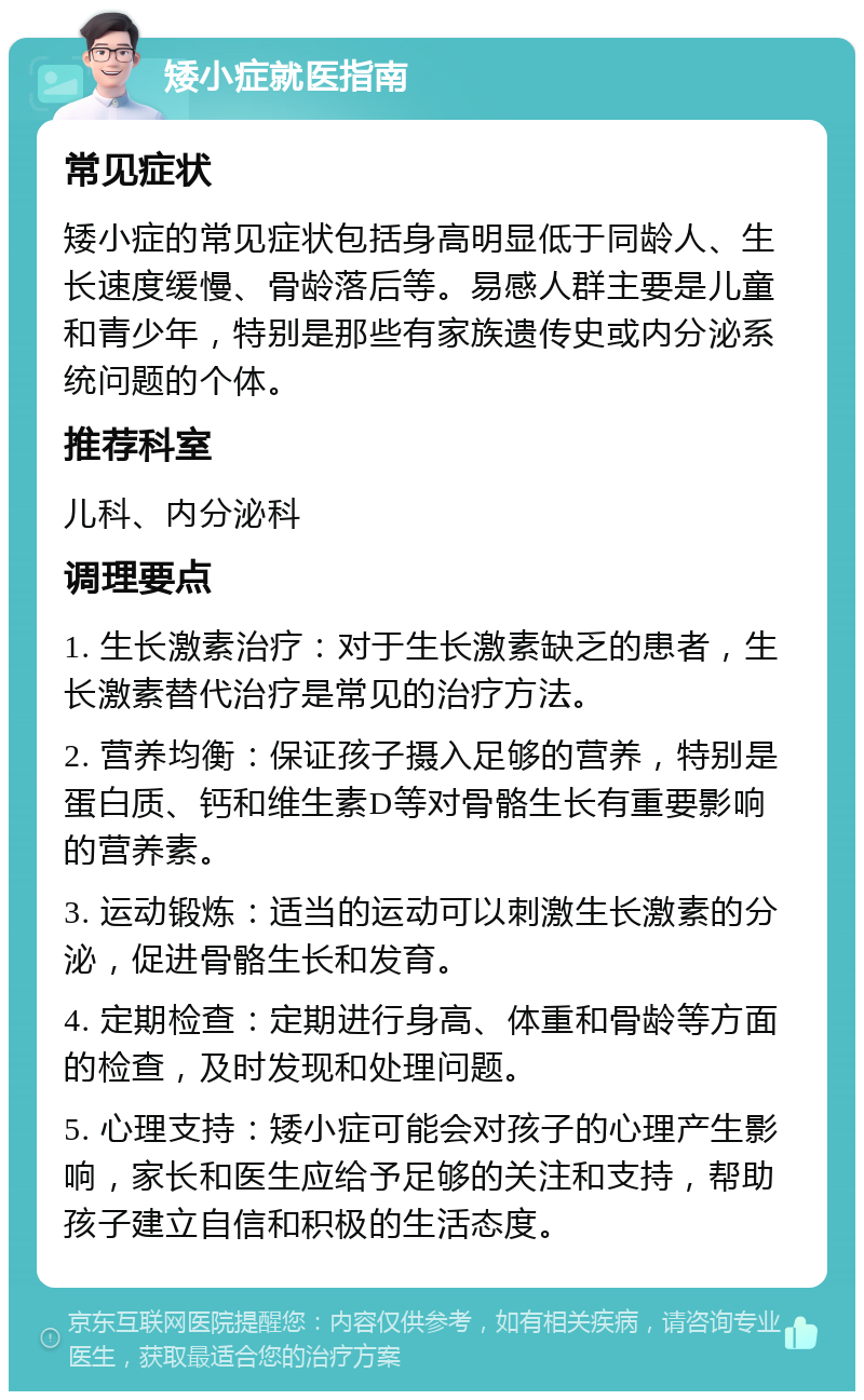 矮小症就医指南 常见症状 矮小症的常见症状包括身高明显低于同龄人、生长速度缓慢、骨龄落后等。易感人群主要是儿童和青少年，特别是那些有家族遗传史或内分泌系统问题的个体。 推荐科室 儿科、内分泌科 调理要点 1. 生长激素治疗：对于生长激素缺乏的患者，生长激素替代治疗是常见的治疗方法。 2. 营养均衡：保证孩子摄入足够的营养，特别是蛋白质、钙和维生素D等对骨骼生长有重要影响的营养素。 3. 运动锻炼：适当的运动可以刺激生长激素的分泌，促进骨骼生长和发育。 4. 定期检查：定期进行身高、体重和骨龄等方面的检查，及时发现和处理问题。 5. 心理支持：矮小症可能会对孩子的心理产生影响，家长和医生应给予足够的关注和支持，帮助孩子建立自信和积极的生活态度。