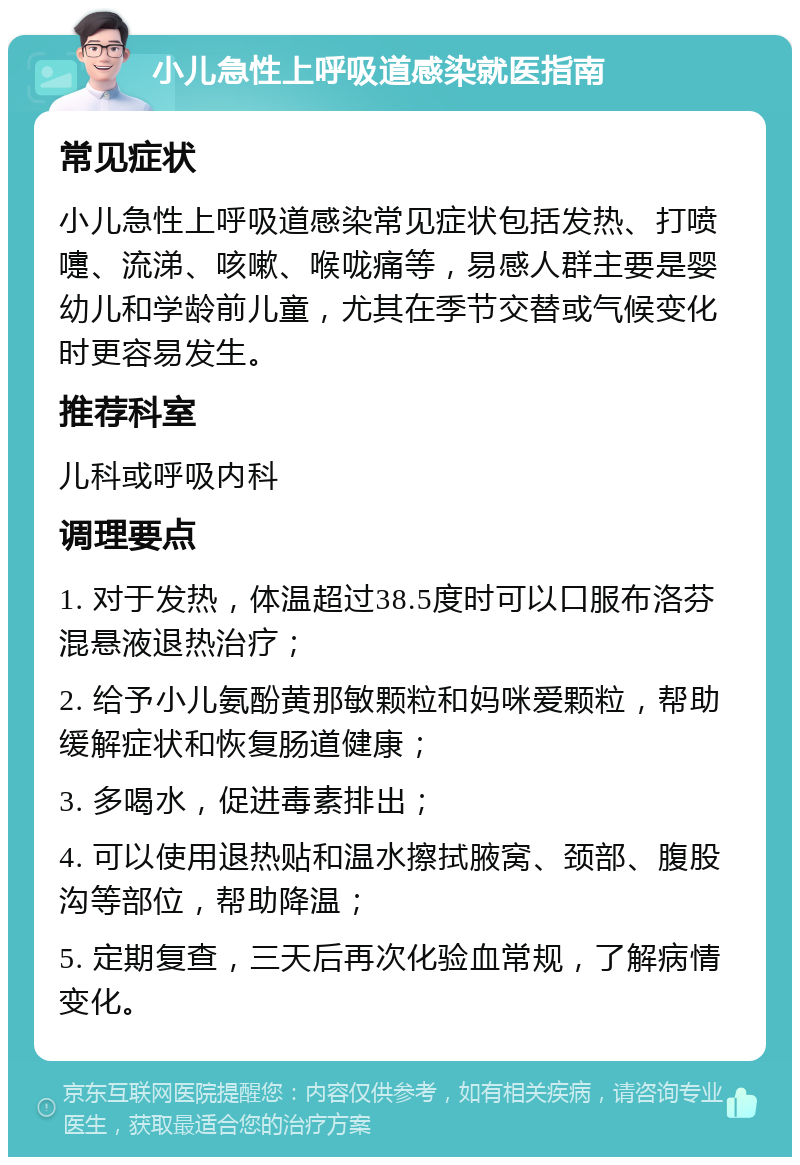 小儿急性上呼吸道感染就医指南 常见症状 小儿急性上呼吸道感染常见症状包括发热、打喷嚏、流涕、咳嗽、喉咙痛等，易感人群主要是婴幼儿和学龄前儿童，尤其在季节交替或气候变化时更容易发生。 推荐科室 儿科或呼吸内科 调理要点 1. 对于发热，体温超过38.5度时可以口服布洛芬混悬液退热治疗； 2. 给予小儿氨酚黄那敏颗粒和妈咪爱颗粒，帮助缓解症状和恢复肠道健康； 3. 多喝水，促进毒素排出； 4. 可以使用退热贴和温水擦拭腋窝、颈部、腹股沟等部位，帮助降温； 5. 定期复查，三天后再次化验血常规，了解病情变化。