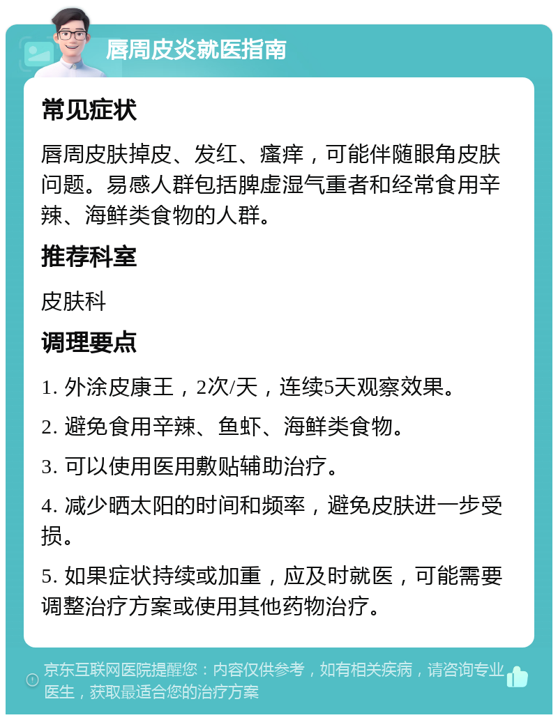 唇周皮炎就医指南 常见症状 唇周皮肤掉皮、发红、瘙痒，可能伴随眼角皮肤问题。易感人群包括脾虚湿气重者和经常食用辛辣、海鲜类食物的人群。 推荐科室 皮肤科 调理要点 1. 外涂皮康王，2次/天，连续5天观察效果。 2. 避免食用辛辣、鱼虾、海鲜类食物。 3. 可以使用医用敷贴辅助治疗。 4. 减少晒太阳的时间和频率，避免皮肤进一步受损。 5. 如果症状持续或加重，应及时就医，可能需要调整治疗方案或使用其他药物治疗。