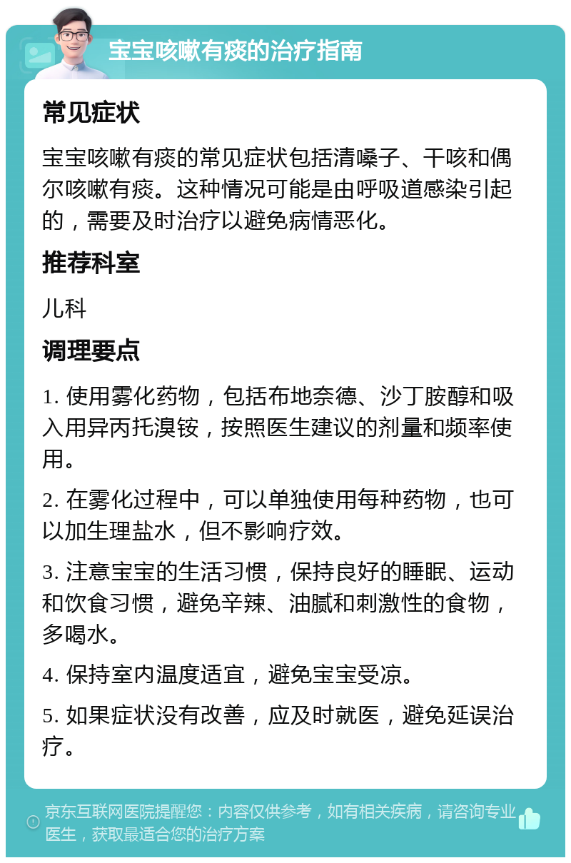 宝宝咳嗽有痰的治疗指南 常见症状 宝宝咳嗽有痰的常见症状包括清嗓子、干咳和偶尔咳嗽有痰。这种情况可能是由呼吸道感染引起的，需要及时治疗以避免病情恶化。 推荐科室 儿科 调理要点 1. 使用雾化药物，包括布地奈德、沙丁胺醇和吸入用异丙托溴铵，按照医生建议的剂量和频率使用。 2. 在雾化过程中，可以单独使用每种药物，也可以加生理盐水，但不影响疗效。 3. 注意宝宝的生活习惯，保持良好的睡眠、运动和饮食习惯，避免辛辣、油腻和刺激性的食物，多喝水。 4. 保持室内温度适宜，避免宝宝受凉。 5. 如果症状没有改善，应及时就医，避免延误治疗。