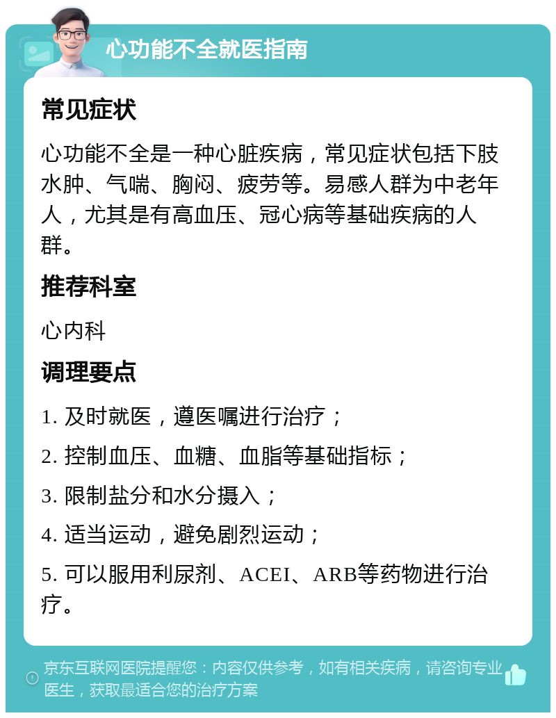 心功能不全就医指南 常见症状 心功能不全是一种心脏疾病，常见症状包括下肢水肿、气喘、胸闷、疲劳等。易感人群为中老年人，尤其是有高血压、冠心病等基础疾病的人群。 推荐科室 心内科 调理要点 1. 及时就医，遵医嘱进行治疗； 2. 控制血压、血糖、血脂等基础指标； 3. 限制盐分和水分摄入； 4. 适当运动，避免剧烈运动； 5. 可以服用利尿剂、ACEI、ARB等药物进行治疗。