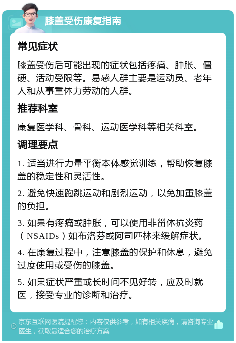 膝盖受伤康复指南 常见症状 膝盖受伤后可能出现的症状包括疼痛、肿胀、僵硬、活动受限等。易感人群主要是运动员、老年人和从事重体力劳动的人群。 推荐科室 康复医学科、骨科、运动医学科等相关科室。 调理要点 1. 适当进行力量平衡本体感觉训练，帮助恢复膝盖的稳定性和灵活性。 2. 避免快速跑跳运动和剧烈运动，以免加重膝盖的负担。 3. 如果有疼痛或肿胀，可以使用非甾体抗炎药（NSAIDs）如布洛芬或阿司匹林来缓解症状。 4. 在康复过程中，注意膝盖的保护和休息，避免过度使用或受伤的膝盖。 5. 如果症状严重或长时间不见好转，应及时就医，接受专业的诊断和治疗。