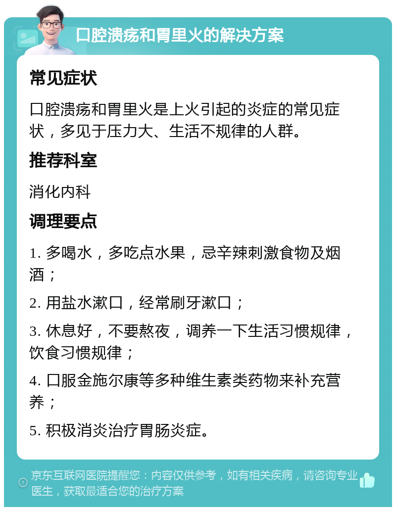 口腔溃疡和胃里火的解决方案 常见症状 口腔溃疡和胃里火是上火引起的炎症的常见症状，多见于压力大、生活不规律的人群。 推荐科室 消化内科 调理要点 1. 多喝水，多吃点水果，忌辛辣刺激食物及烟酒； 2. 用盐水漱口，经常刷牙漱口； 3. 休息好，不要熬夜，调养一下生活习惯规律，饮食习惯规律； 4. 口服金施尔康等多种维生素类药物来补充营养； 5. 积极消炎治疗胃肠炎症。