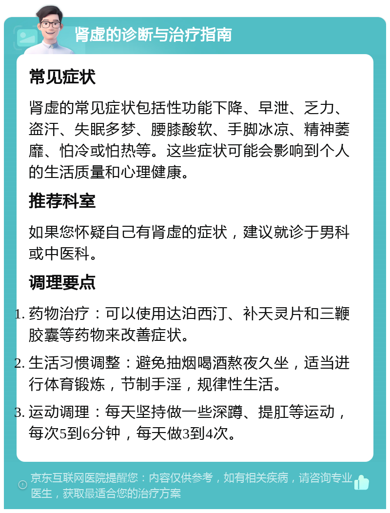 肾虚的诊断与治疗指南 常见症状 肾虚的常见症状包括性功能下降、早泄、乏力、盗汗、失眠多梦、腰膝酸软、手脚冰凉、精神萎靡、怕冷或怕热等。这些症状可能会影响到个人的生活质量和心理健康。 推荐科室 如果您怀疑自己有肾虚的症状，建议就诊于男科或中医科。 调理要点 药物治疗：可以使用达泊西汀、补天灵片和三鞭胶囊等药物来改善症状。 生活习惯调整：避免抽烟喝酒熬夜久坐，适当进行体育锻炼，节制手淫，规律性生活。 运动调理：每天坚持做一些深蹲、提肛等运动，每次5到6分钟，每天做3到4次。