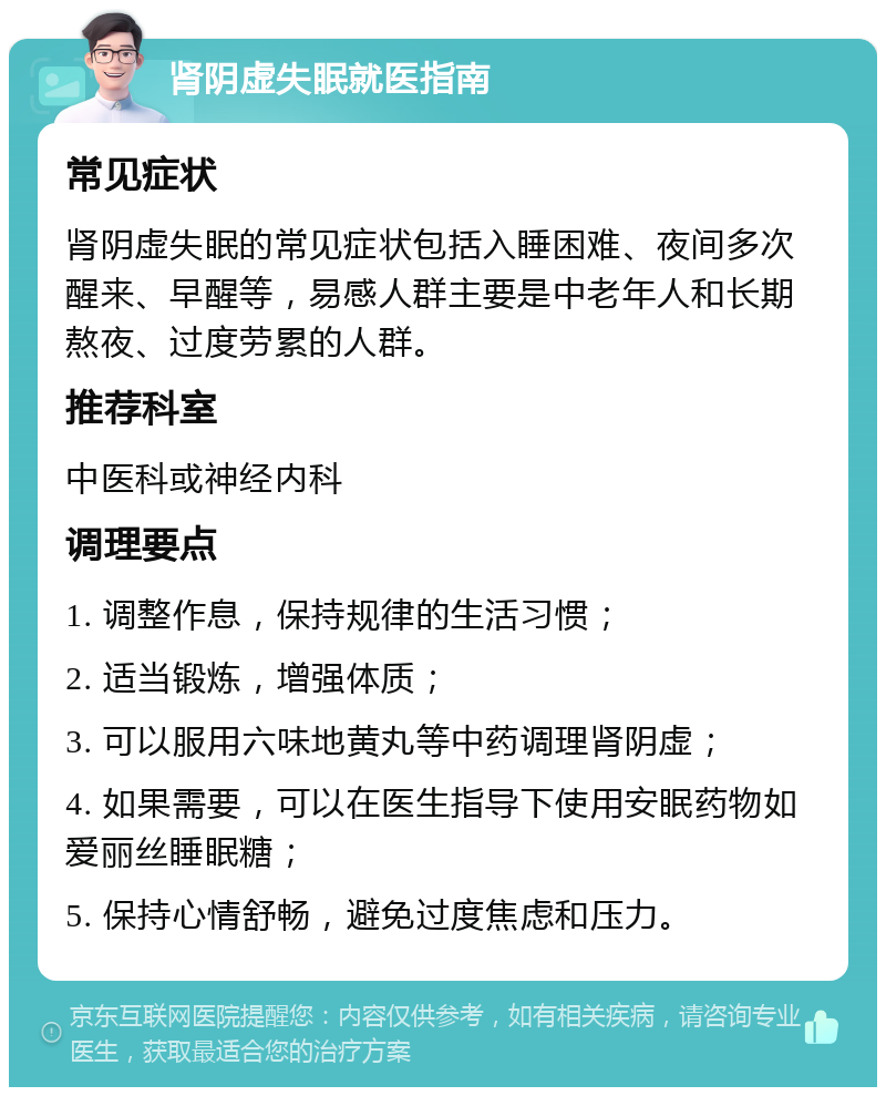 肾阴虚失眠就医指南 常见症状 肾阴虚失眠的常见症状包括入睡困难、夜间多次醒来、早醒等，易感人群主要是中老年人和长期熬夜、过度劳累的人群。 推荐科室 中医科或神经内科 调理要点 1. 调整作息，保持规律的生活习惯； 2. 适当锻炼，增强体质； 3. 可以服用六味地黄丸等中药调理肾阴虚； 4. 如果需要，可以在医生指导下使用安眠药物如爱丽丝睡眠糖； 5. 保持心情舒畅，避免过度焦虑和压力。