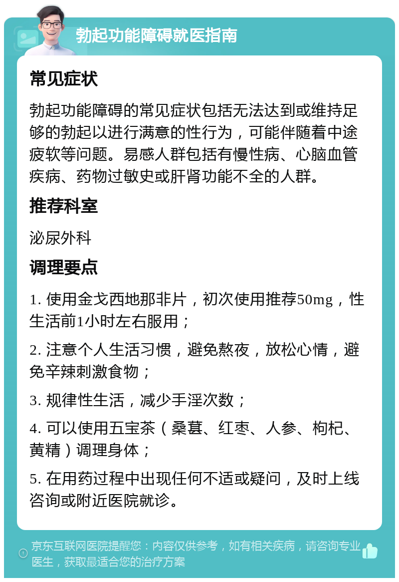 勃起功能障碍就医指南 常见症状 勃起功能障碍的常见症状包括无法达到或维持足够的勃起以进行满意的性行为，可能伴随着中途疲软等问题。易感人群包括有慢性病、心脑血管疾病、药物过敏史或肝肾功能不全的人群。 推荐科室 泌尿外科 调理要点 1. 使用金戈西地那非片，初次使用推荐50mg，性生活前1小时左右服用； 2. 注意个人生活习惯，避免熬夜，放松心情，避免辛辣刺激食物； 3. 规律性生活，减少手淫次数； 4. 可以使用五宝茶（桑葚、红枣、人参、枸杞、黄精）调理身体； 5. 在用药过程中出现任何不适或疑问，及时上线咨询或附近医院就诊。