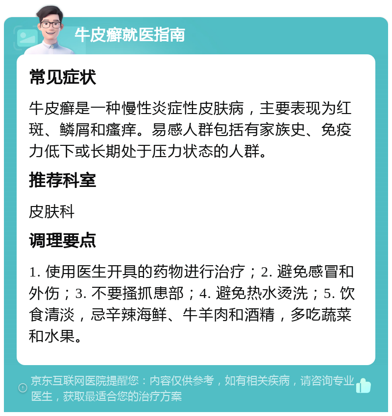 牛皮癣就医指南 常见症状 牛皮癣是一种慢性炎症性皮肤病，主要表现为红斑、鳞屑和瘙痒。易感人群包括有家族史、免疫力低下或长期处于压力状态的人群。 推荐科室 皮肤科 调理要点 1. 使用医生开具的药物进行治疗；2. 避免感冒和外伤；3. 不要搔抓患部；4. 避免热水烫洗；5. 饮食清淡，忌辛辣海鲜、牛羊肉和酒精，多吃蔬菜和水果。