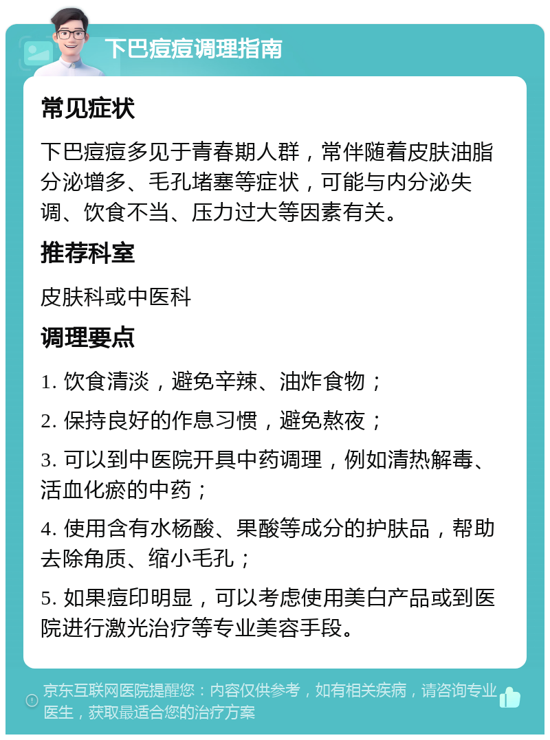 下巴痘痘调理指南 常见症状 下巴痘痘多见于青春期人群，常伴随着皮肤油脂分泌增多、毛孔堵塞等症状，可能与内分泌失调、饮食不当、压力过大等因素有关。 推荐科室 皮肤科或中医科 调理要点 1. 饮食清淡，避免辛辣、油炸食物； 2. 保持良好的作息习惯，避免熬夜； 3. 可以到中医院开具中药调理，例如清热解毒、活血化瘀的中药； 4. 使用含有水杨酸、果酸等成分的护肤品，帮助去除角质、缩小毛孔； 5. 如果痘印明显，可以考虑使用美白产品或到医院进行激光治疗等专业美容手段。