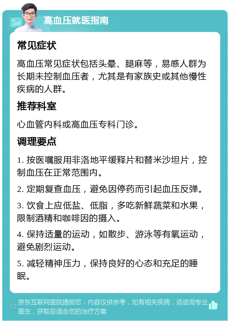 高血压就医指南 常见症状 高血压常见症状包括头晕、腿麻等，易感人群为长期未控制血压者，尤其是有家族史或其他慢性疾病的人群。 推荐科室 心血管内科或高血压专科门诊。 调理要点 1. 按医嘱服用非洛地平缓释片和替米沙坦片，控制血压在正常范围内。 2. 定期复查血压，避免因停药而引起血压反弹。 3. 饮食上应低盐、低脂，多吃新鲜蔬菜和水果，限制酒精和咖啡因的摄入。 4. 保持适量的运动，如散步、游泳等有氧运动，避免剧烈运动。 5. 减轻精神压力，保持良好的心态和充足的睡眠。